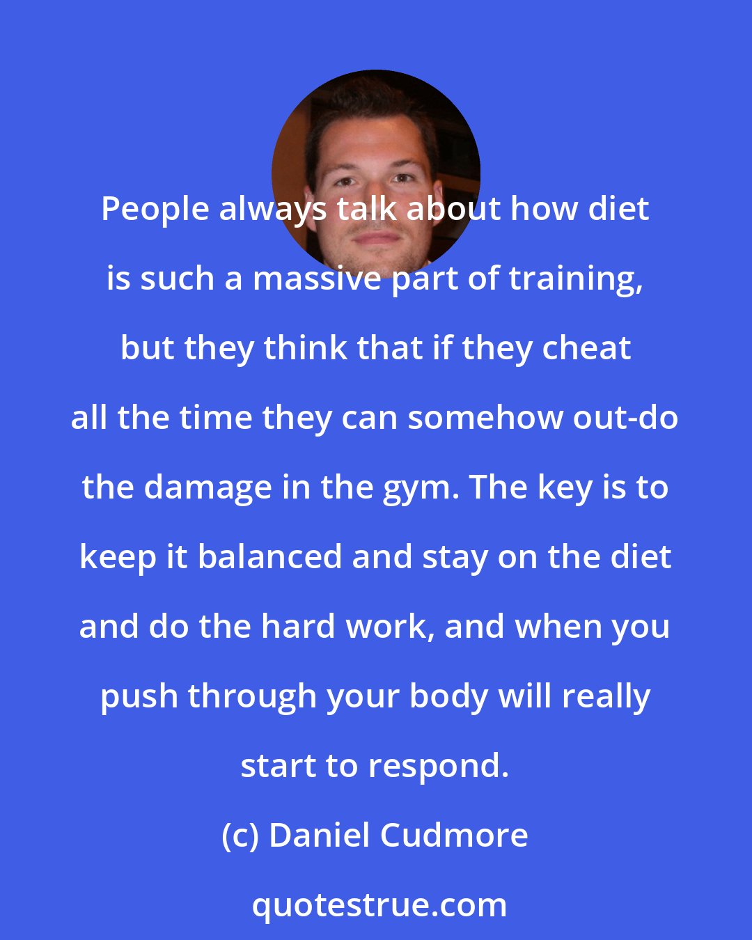 Daniel Cudmore: People always talk about how diet is such a massive part of training, but they think that if they cheat all the time they can somehow out-do the damage in the gym. The key is to keep it balanced and stay on the diet and do the hard work, and when you push through your body will really start to respond.