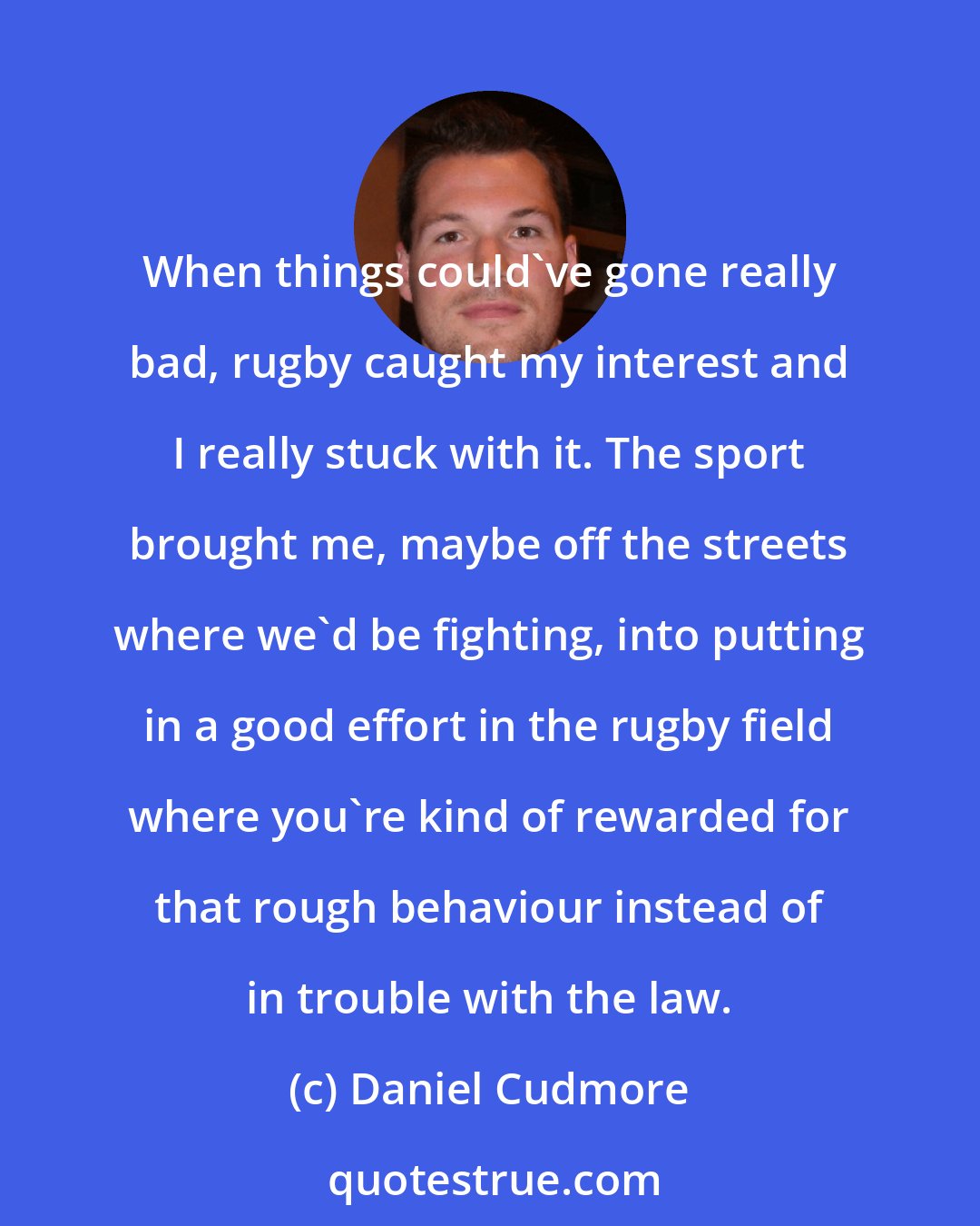 Daniel Cudmore: When things could've gone really bad, rugby caught my interest and I really stuck with it. The sport brought me, maybe off the streets where we'd be fighting, into putting in a good effort in the rugby field where you're kind of rewarded for that rough behaviour instead of in trouble with the law.