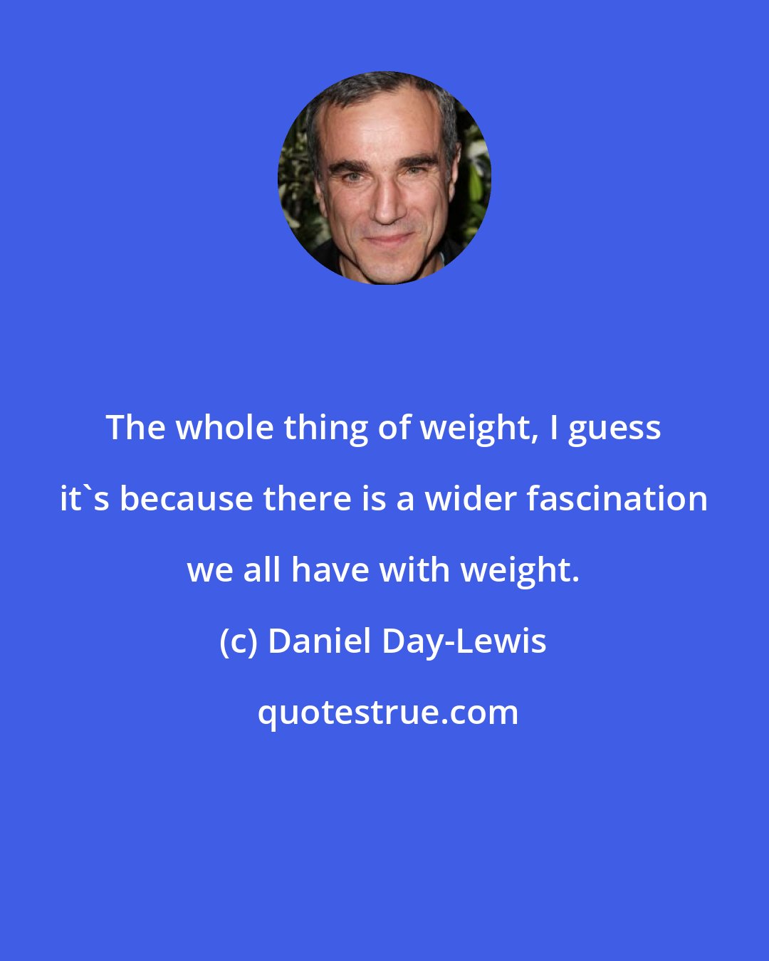 Daniel Day-Lewis: The whole thing of weight, I guess it's because there is a wider fascination we all have with weight.