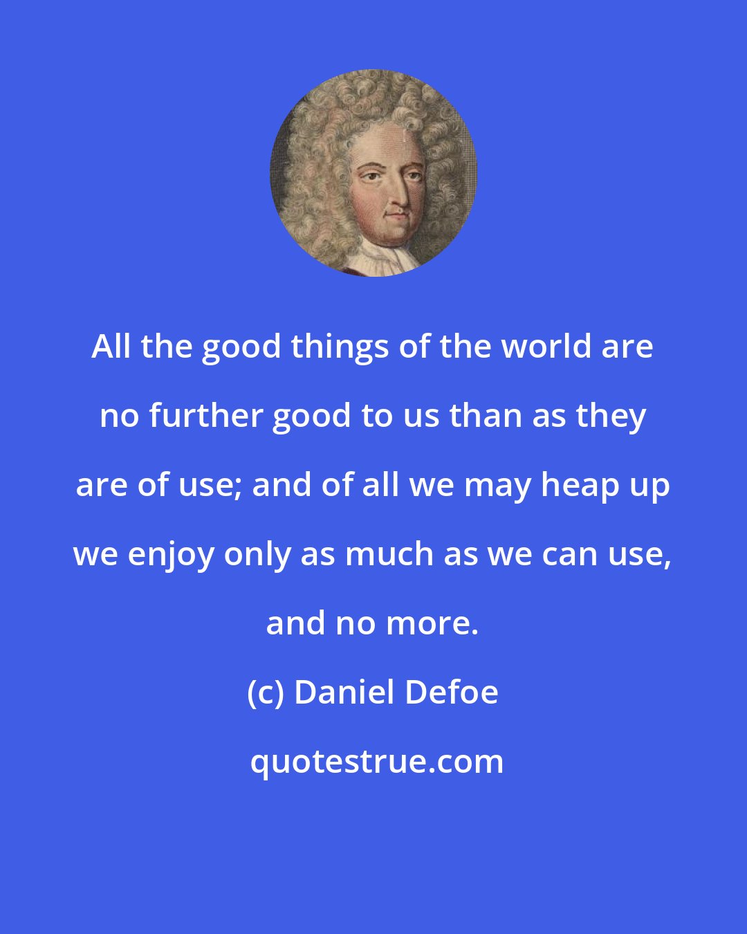 Daniel Defoe: All the good things of the world are no further good to us than as they are of use; and of all we may heap up we enjoy only as much as we can use, and no more.