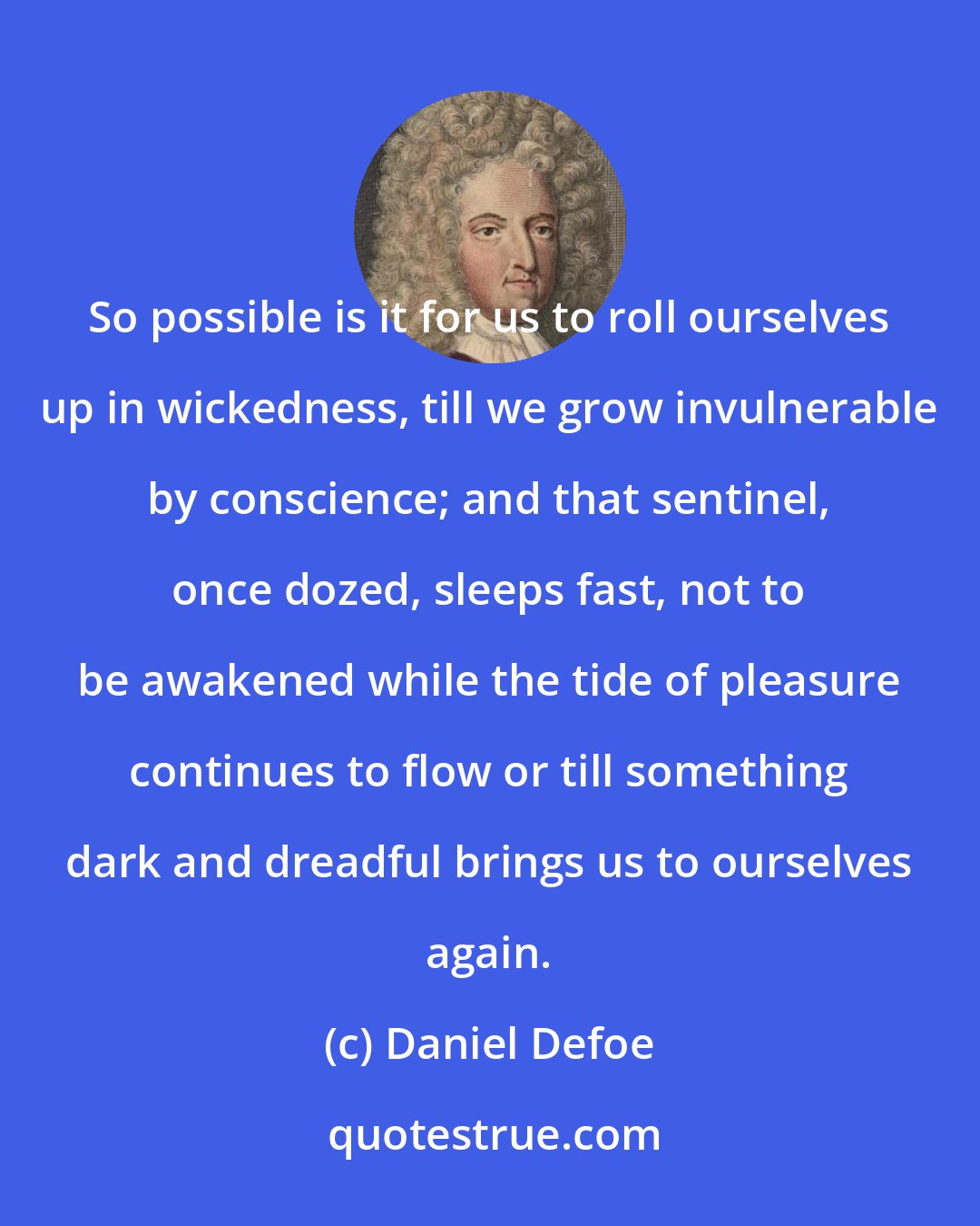 Daniel Defoe: So possible is it for us to roll ourselves up in wickedness, till we grow invulnerable by conscience; and that sentinel, once dozed, sleeps fast, not to be awakened while the tide of pleasure continues to flow or till something dark and dreadful brings us to ourselves again.