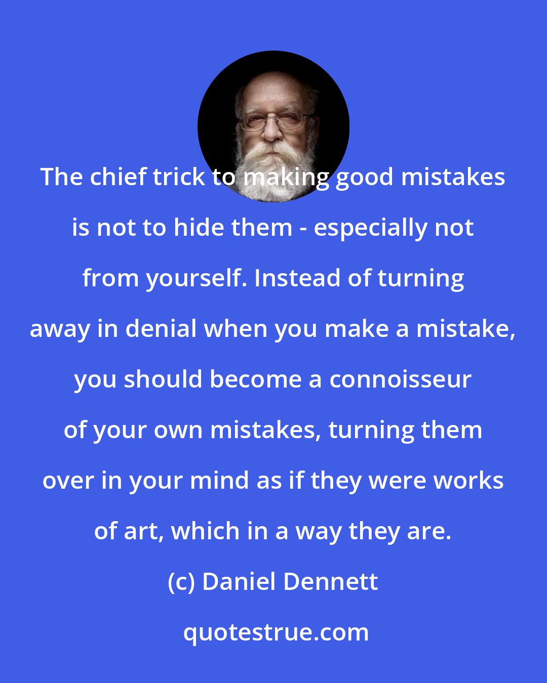 Daniel Dennett: The chief trick to making good mistakes is not to hide them - especially not from yourself. Instead of turning away in denial when you make a mistake, you should become a connoisseur of your own mistakes, turning them over in your mind as if they were works of art, which in a way they are.