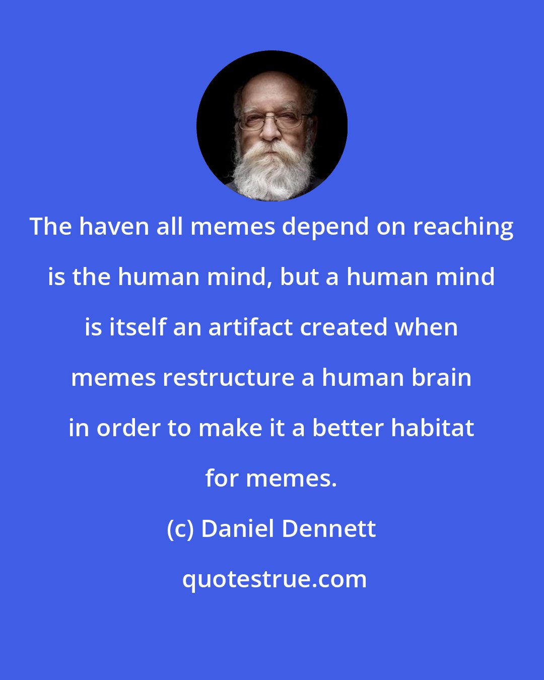 Daniel Dennett: The haven all memes depend on reaching is the human mind, but a human mind is itself an artifact created when memes restructure a human brain in order to make it a better habitat for memes.