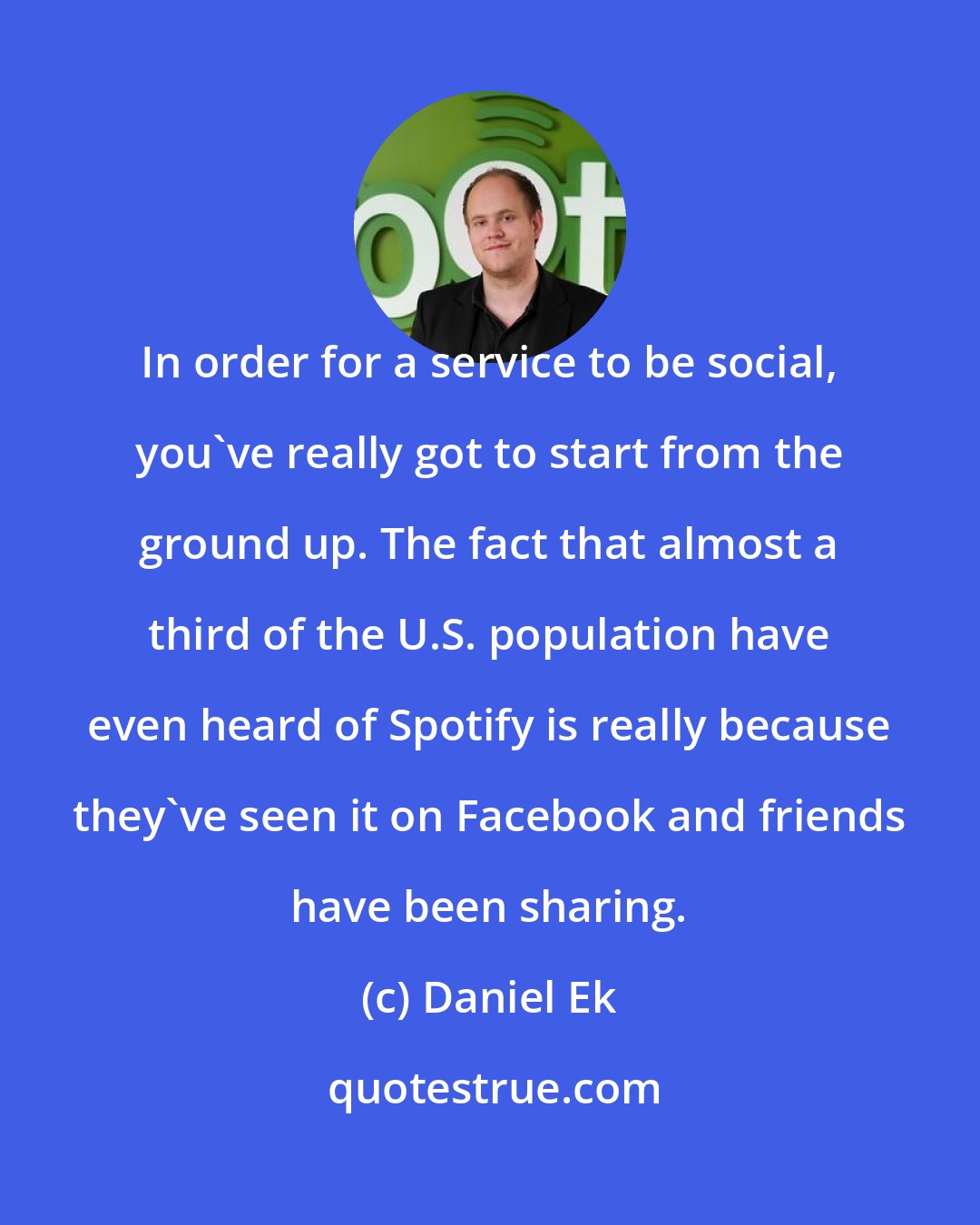 Daniel Ek: In order for a service to be social, you've really got to start from the ground up. The fact that almost a third of the U.S. population have even heard of Spotify is really because they've seen it on Facebook and friends have been sharing.