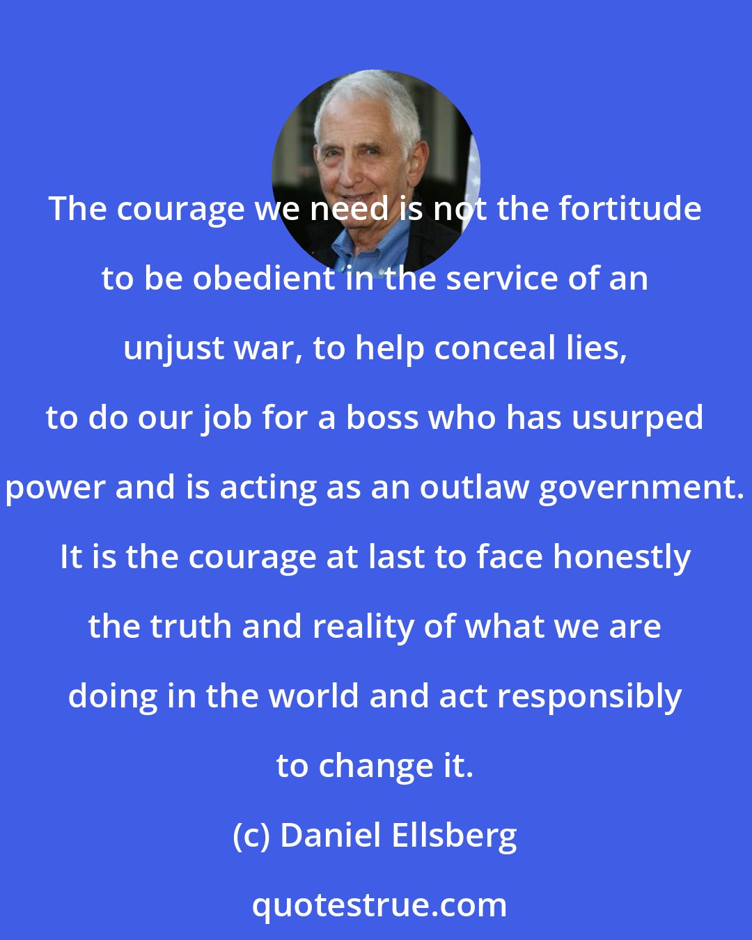 Daniel Ellsberg: The courage we need is not the fortitude to be obedient in the service of an unjust war, to help conceal lies, to do our job for a boss who has usurped power and is acting as an outlaw government. It is the courage at last to face honestly the truth and reality of what we are doing in the world and act responsibly to change it.