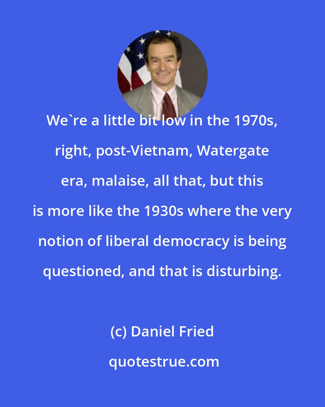 Daniel Fried: We`re a little bit low in the 1970s, right, post-Vietnam, Watergate era, malaise, all that, but this is more like the 1930s where the very notion of liberal democracy is being questioned, and that is disturbing.
