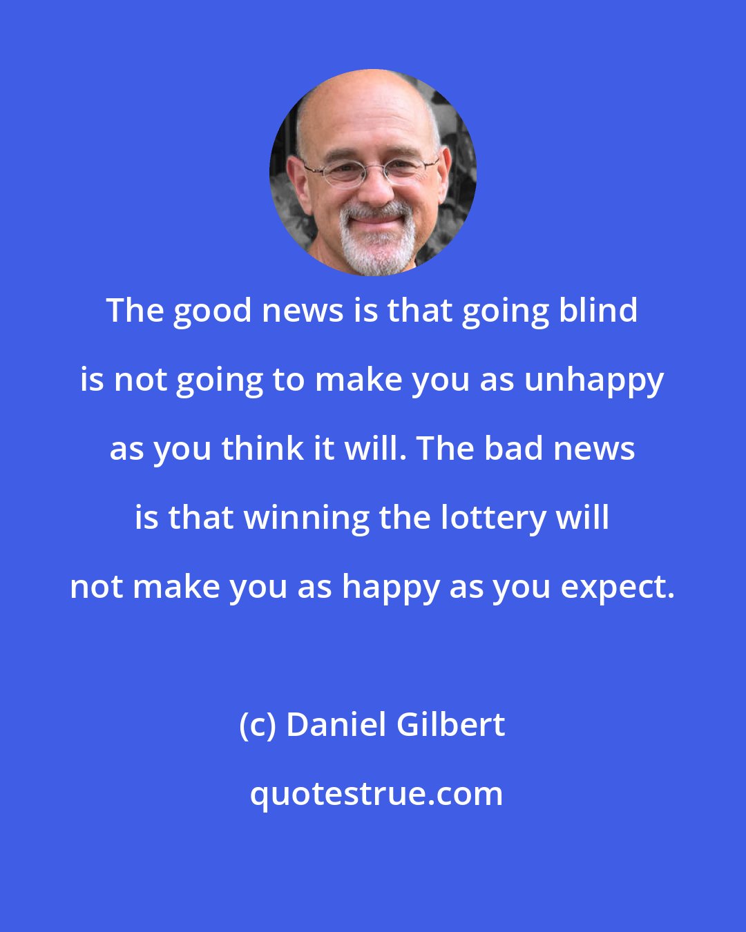 Daniel Gilbert: The good news is that going blind is not going to make you as unhappy as you think it will. The bad news is that winning the lottery will not make you as happy as you expect.