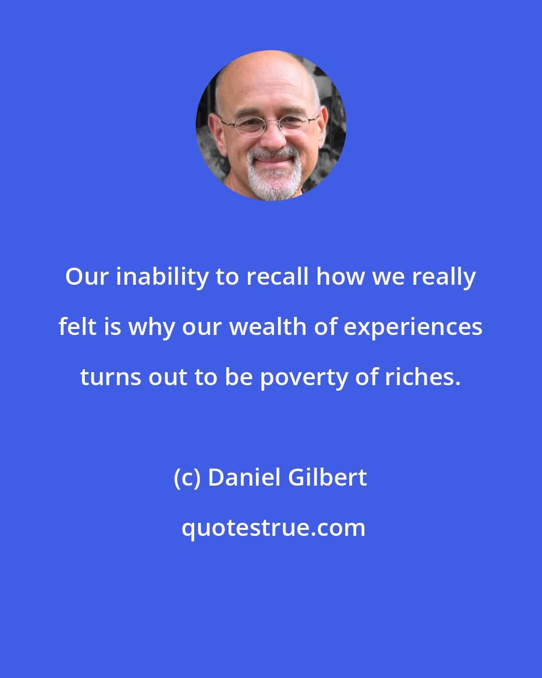 Daniel Gilbert: Our inability to recall how we really felt is why our wealth of experiences turns out to be poverty of riches.