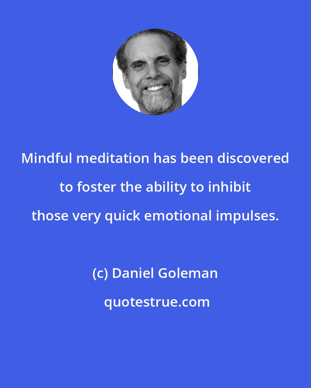 Daniel Goleman: Mindful meditation has been discovered to foster the ability to inhibit those very quick emotional impulses.