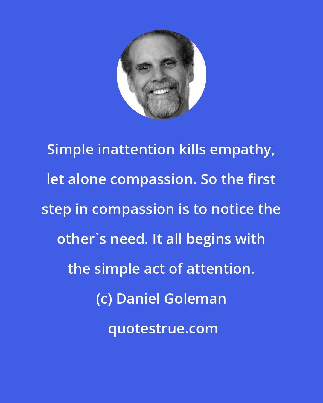 Daniel Goleman: Simple inattention kills empathy, let alone compassion. So the first step in compassion is to notice the other's need. It all begins with the simple act of attention.