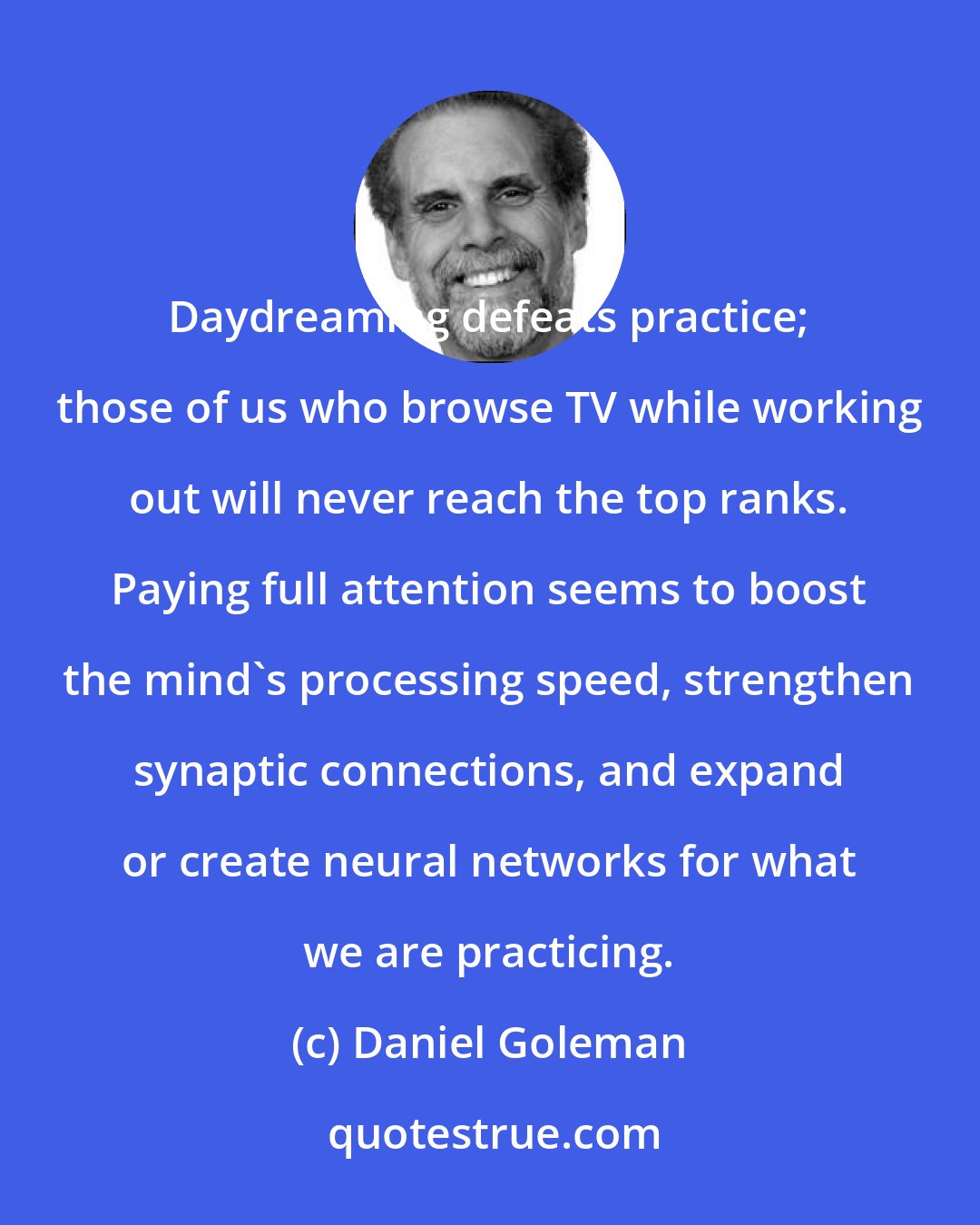 Daniel Goleman: Daydreaming defeats practice; those of us who browse TV while working out will never reach the top ranks. Paying full attention seems to boost the mind's processing speed, strengthen synaptic connections, and expand or create neural networks for what we are practicing.
