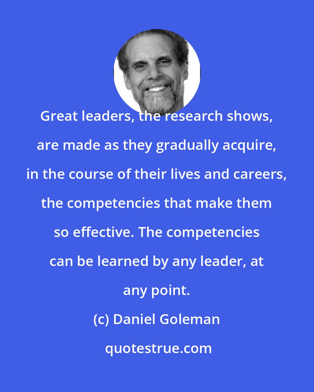 Daniel Goleman: Great leaders, the research shows, are made as they gradually acquire, in the course of their lives and careers, the competencies that make them so effective. The competencies can be learned by any leader, at any point.