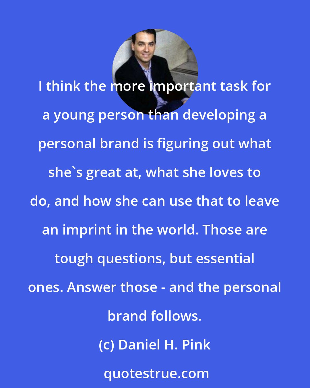 Daniel H. Pink: I think the more important task for a young person than developing a personal brand is figuring out what she's great at, what she loves to do, and how she can use that to leave an imprint in the world. Those are tough questions, but essential ones. Answer those - and the personal brand follows.