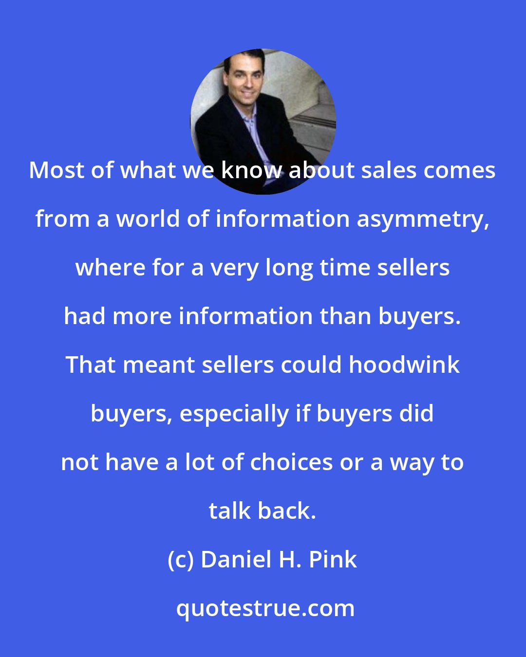 Daniel H. Pink: Most of what we know about sales comes from a world of information asymmetry, where for a very long time sellers had more information than buyers. That meant sellers could hoodwink buyers, especially if buyers did not have a lot of choices or a way to talk back.