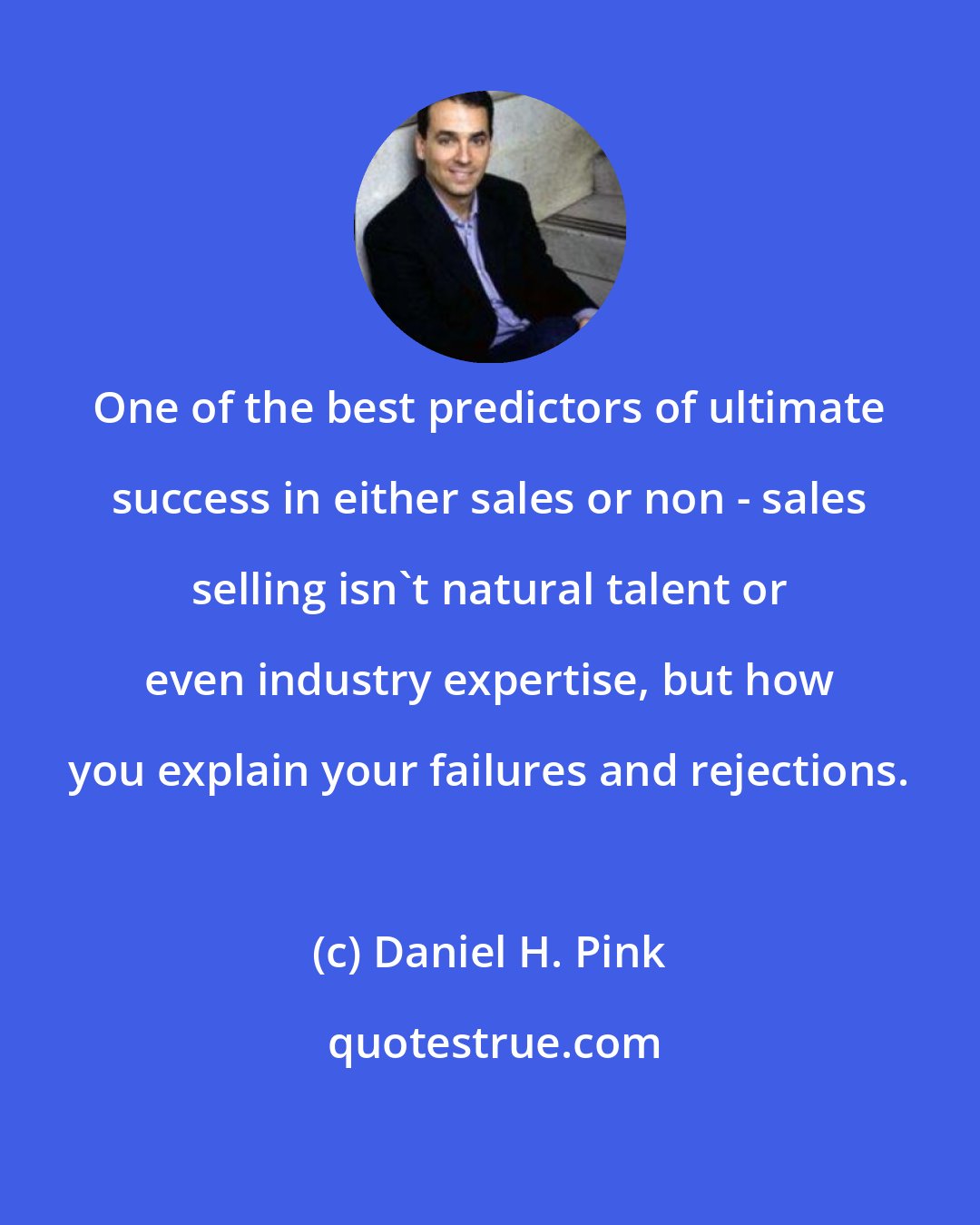 Daniel H. Pink: One of the best predictors of ultimate success in either sales or non - sales selling isn't natural talent or even industry expertise, but how you explain your failures and rejections.