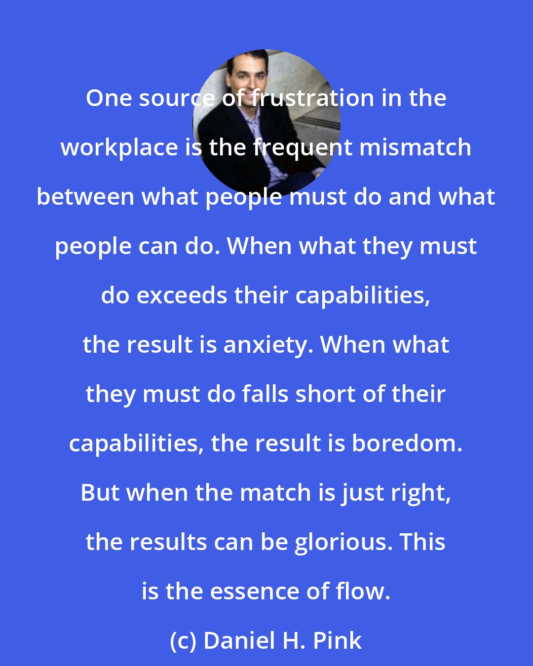 Daniel H. Pink: One source of frustration in the workplace is the frequent mismatch between what people must do and what people can do. When what they must do exceeds their capabilities, the result is anxiety. When what they must do falls short of their capabilities, the result is boredom. But when the match is just right, the results can be glorious. This is the essence of flow.