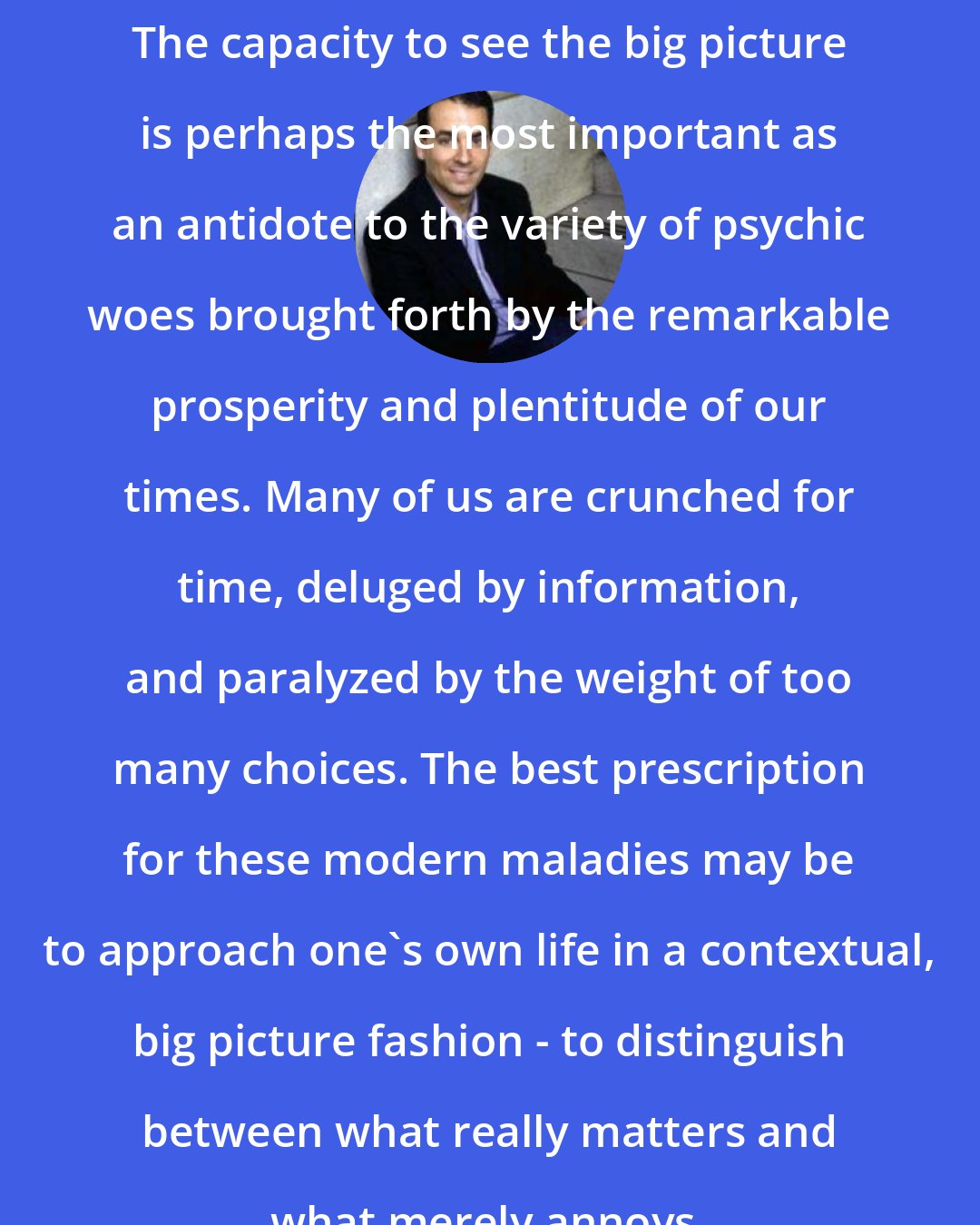 Daniel H. Pink: The capacity to see the big picture is perhaps the most important as an antidote to the variety of psychic woes brought forth by the remarkable prosperity and plentitude of our times. Many of us are crunched for time, deluged by information, and paralyzed by the weight of too many choices. The best prescription for these modern maladies may be to approach one's own life in a contextual, big picture fashion - to distinguish between what really matters and what merely annoys.