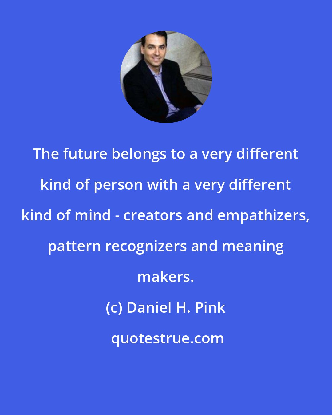 Daniel H. Pink: The future belongs to a very different kind of person with a very different kind of mind - creators and empathizers, pattern recognizers and meaning makers.
