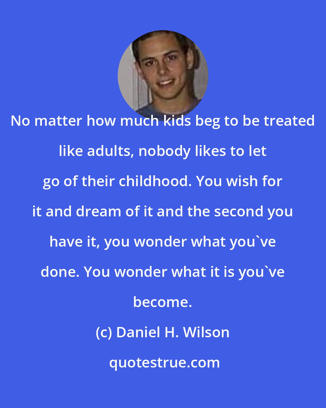 Daniel H. Wilson: No matter how much kids beg to be treated like adults, nobody likes to let go of their childhood. You wish for it and dream of it and the second you have it, you wonder what you've done. You wonder what it is you've become.