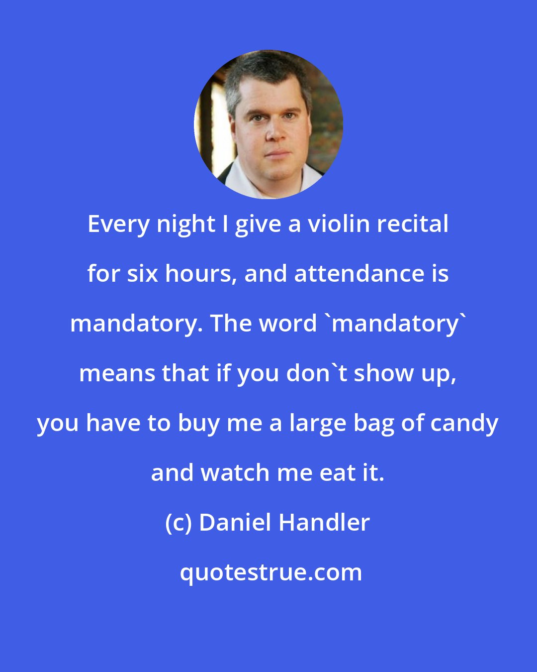 Daniel Handler: Every night I give a violin recital for six hours, and attendance is mandatory. The word 'mandatory' means that if you don't show up, you have to buy me a large bag of candy and watch me eat it.