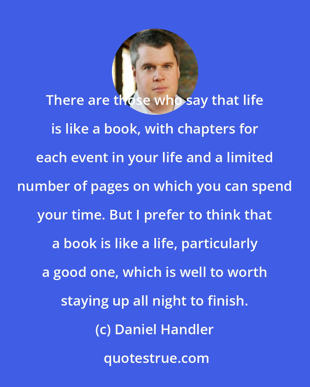 Daniel Handler: There are those who say that life is like a book, with chapters for each event in your life and a limited number of pages on which you can spend your time. But I prefer to think that a book is like a life, particularly a good one, which is well to worth staying up all night to finish.