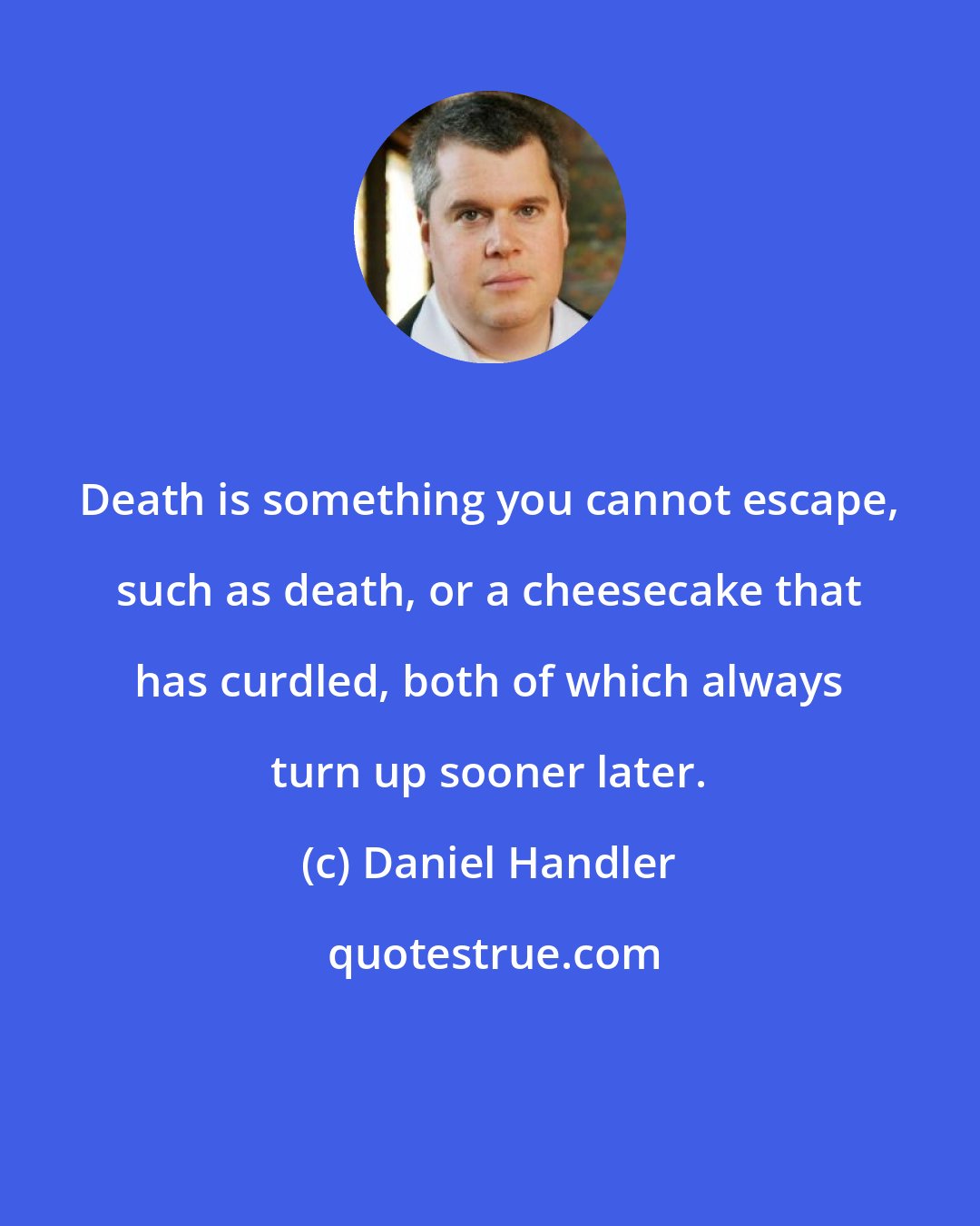 Daniel Handler: Death is something you cannot escape, such as death, or a cheesecake that has curdled, both of which always turn up sooner later.