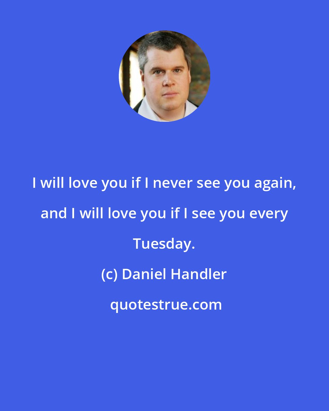 Daniel Handler: I will love you if I never see you again, and I will love you if I see you every Tuesday.