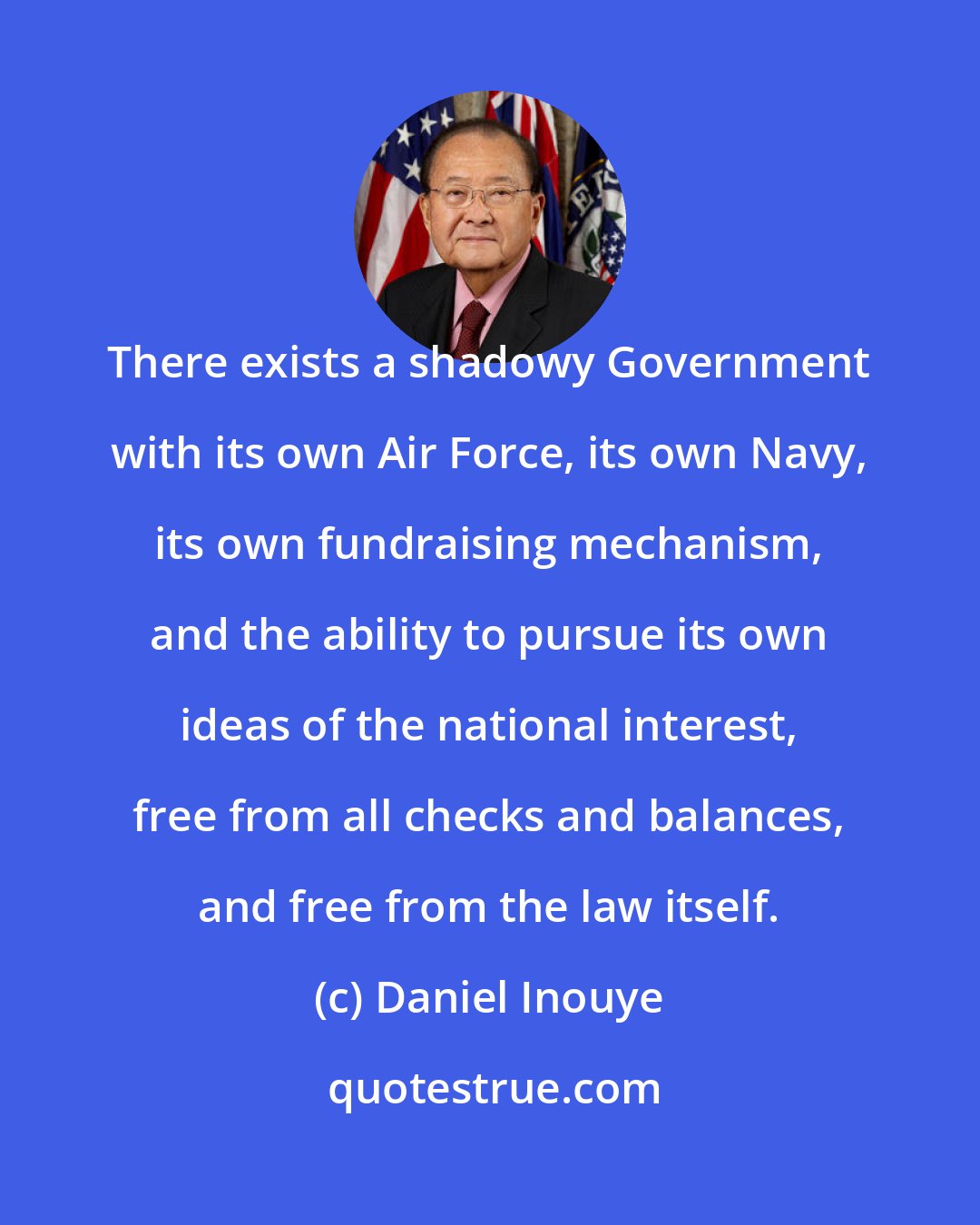 Daniel Inouye: There exists a shadowy Government with its own Air Force, its own Navy, its own fundraising mechanism, and the ability to pursue its own ideas of the national interest, free from all checks and balances, and free from the law itself.