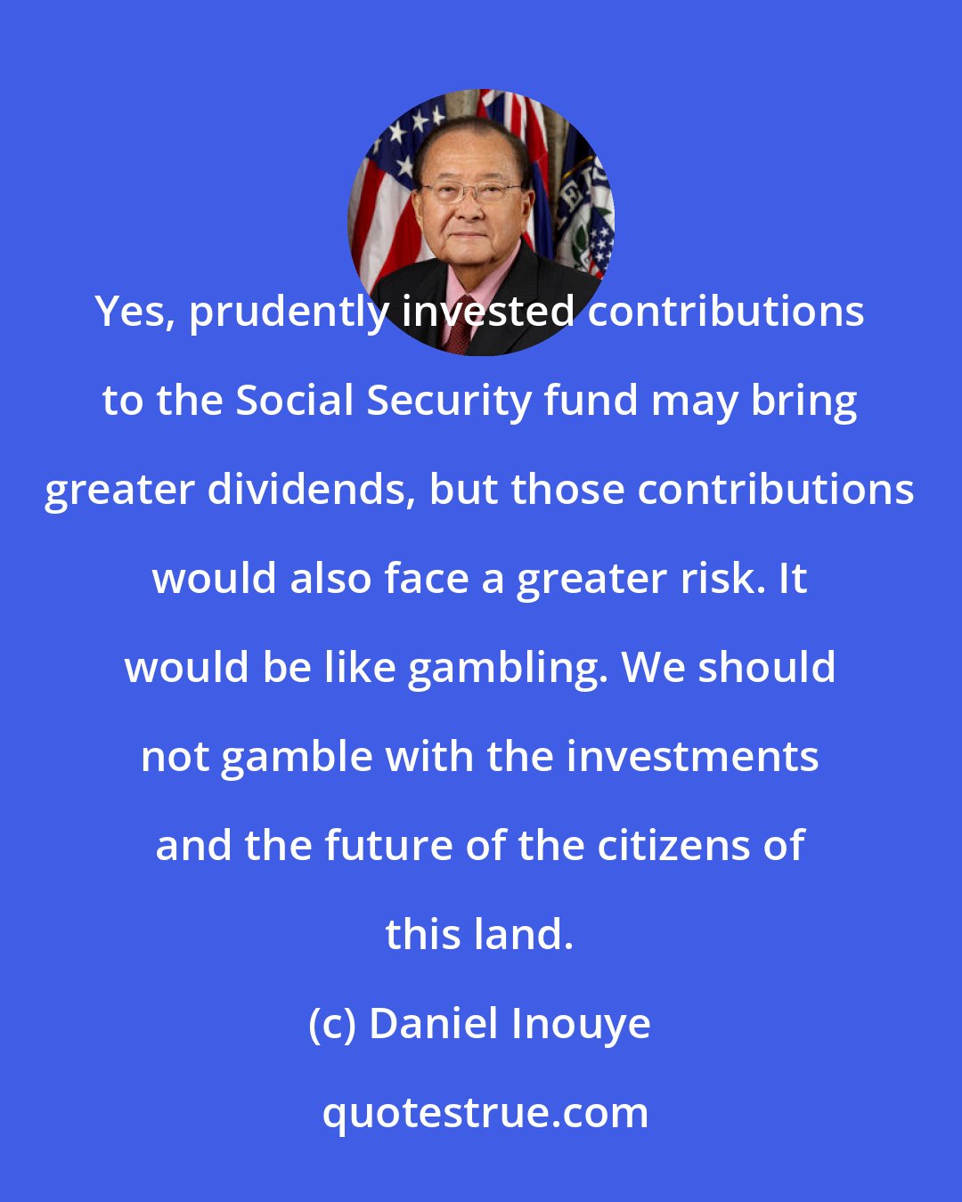 Daniel Inouye: Yes, prudently invested contributions to the Social Security fund may bring greater dividends, but those contributions would also face a greater risk. It would be like gambling. We should not gamble with the investments and the future of the citizens of this land.