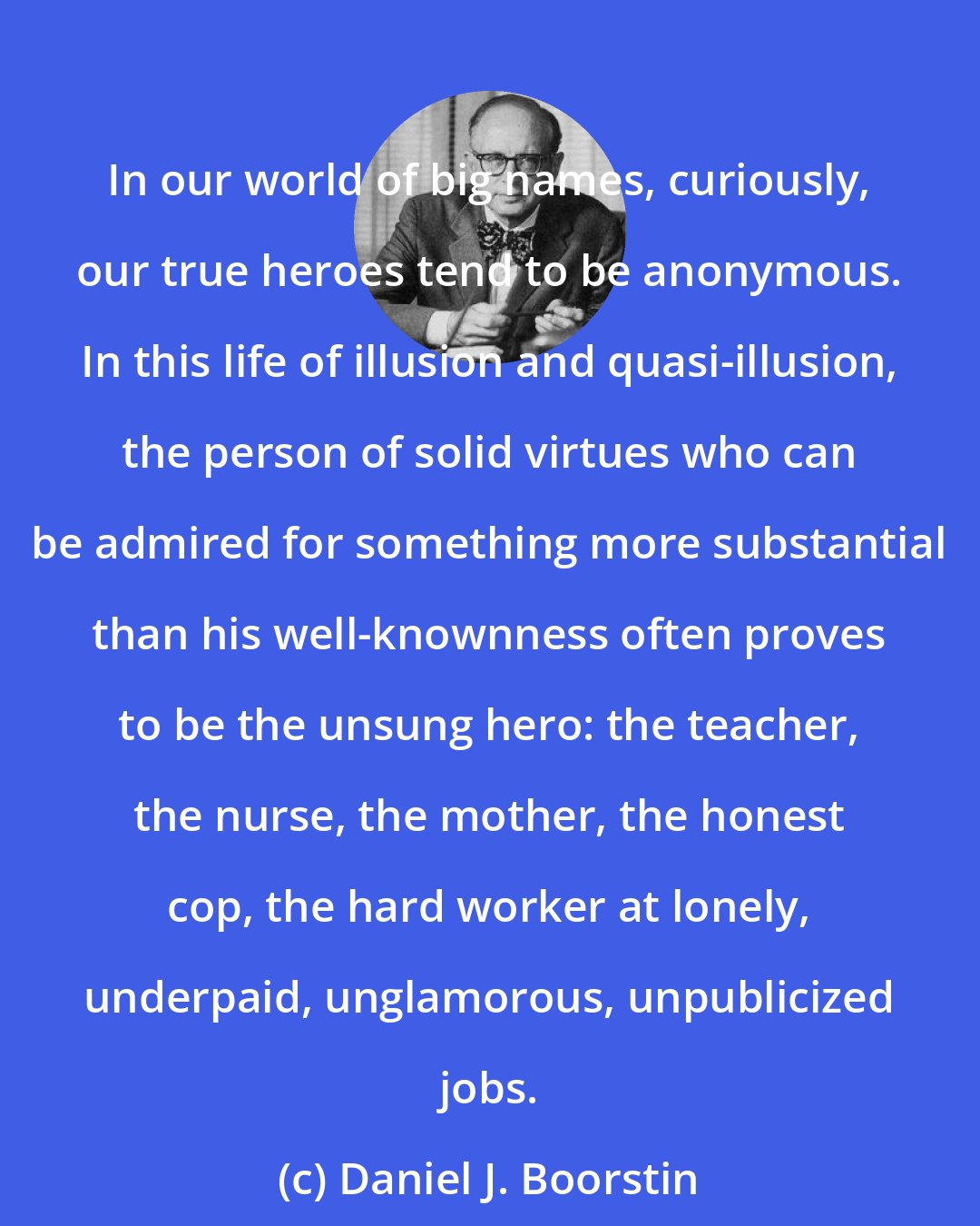 Daniel J. Boorstin: In our world of big names, curiously, our true heroes tend to be anonymous. In this life of illusion and quasi-illusion, the person of solid virtues who can be admired for something more substantial than his well-knownness often proves to be the unsung hero: the teacher, the nurse, the mother, the honest cop, the hard worker at lonely, underpaid, unglamorous, unpublicized jobs.