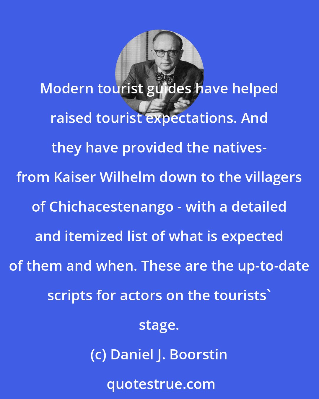 Daniel J. Boorstin: Modern tourist guides have helped raised tourist expectations. And they have provided the natives- from Kaiser Wilhelm down to the villagers of Chichacestenango - with a detailed and itemized list of what is expected of them and when. These are the up-to-date scripts for actors on the tourists' stage.