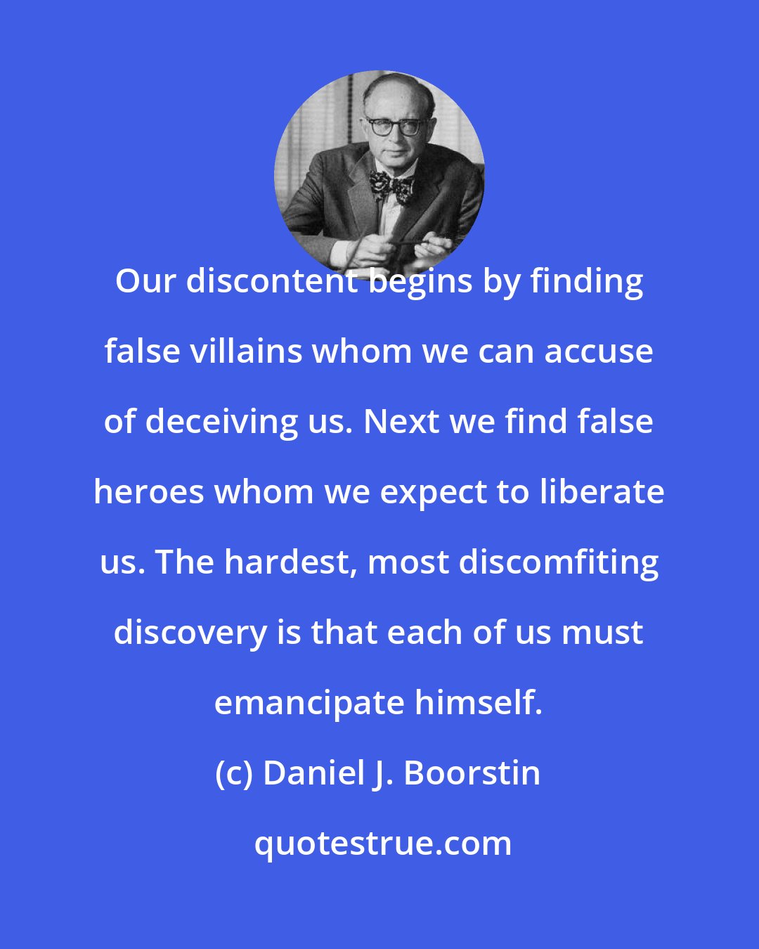 Daniel J. Boorstin: Our discontent begins by finding false villains whom we can accuse of deceiving us. Next we find false heroes whom we expect to liberate us. The hardest, most discomfiting discovery is that each of us must emancipate himself.