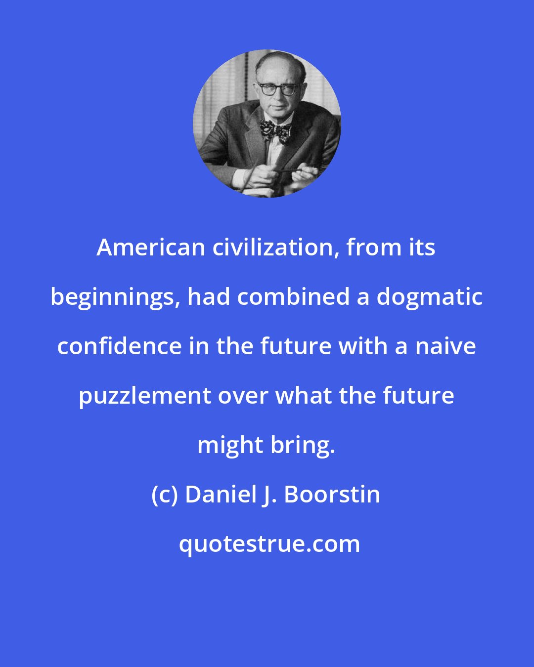 Daniel J. Boorstin: American civilization, from its beginnings, had combined a dogmatic confidence in the future with a naive puzzlement over what the future might bring.