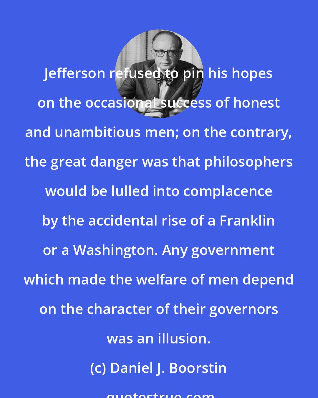 Daniel J. Boorstin: Jefferson refused to pin his hopes on the occasional success of honest and unambitious men; on the contrary, the great danger was that philosophers would be lulled into complacence by the accidental rise of a Franklin or a Washington. Any government which made the welfare of men depend on the character of their governors was an illusion.