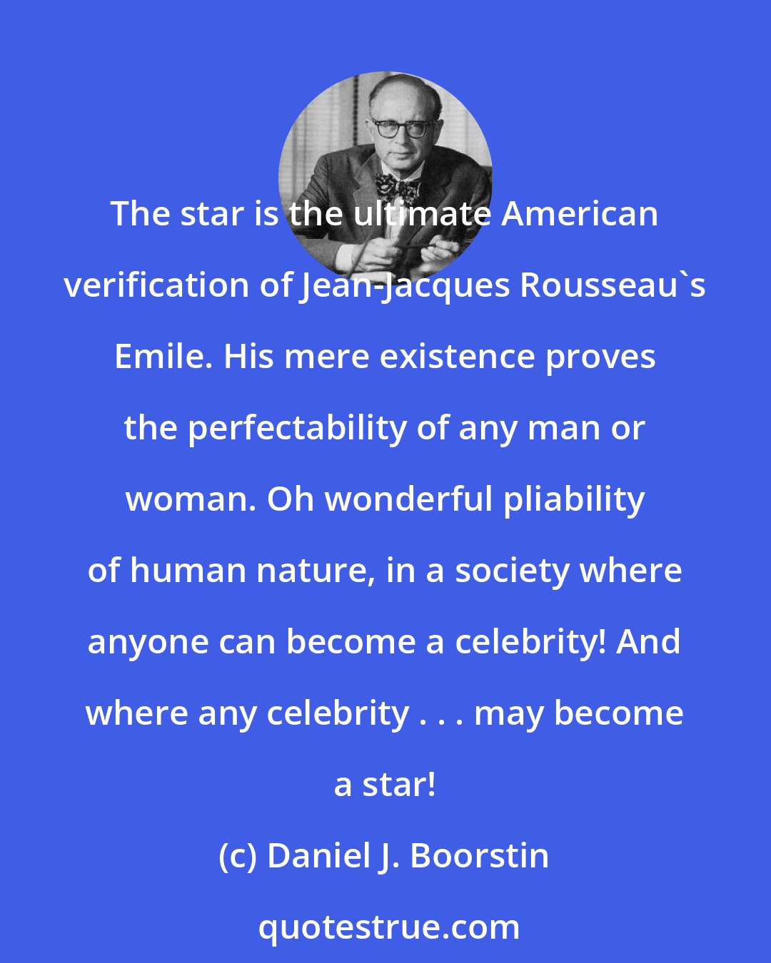 Daniel J. Boorstin: The star is the ultimate American verification of Jean-Jacques Rousseau's Emile. His mere existence proves the perfectability of any man or woman. Oh wonderful pliability of human nature, in a society where anyone can become a celebrity! And where any celebrity . . . may become a star!