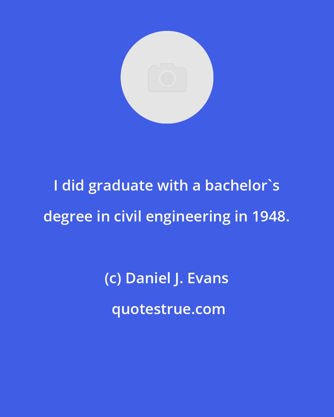 Daniel J. Evans: I did graduate with a bachelor's degree in civil engineering in 1948.