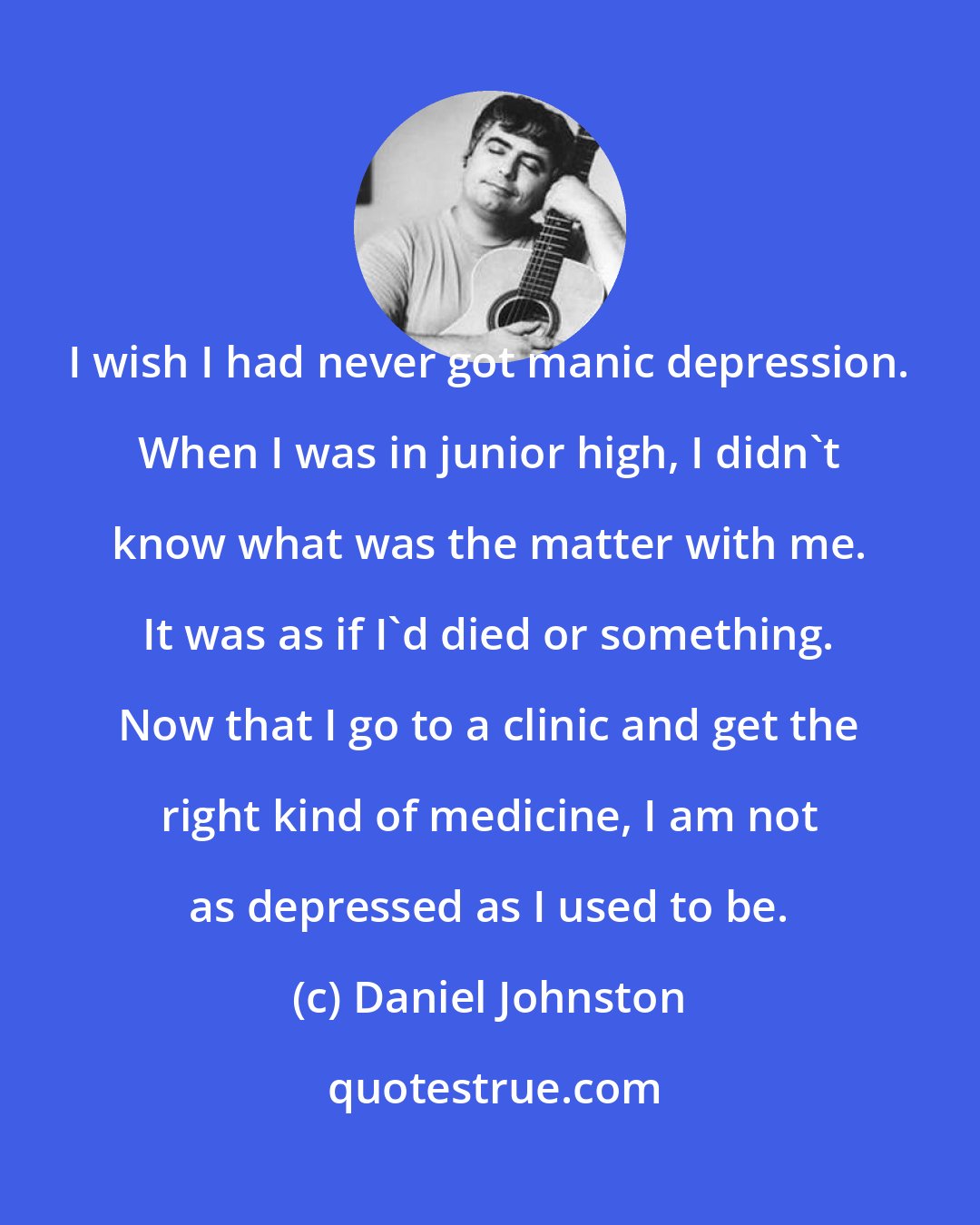 Daniel Johnston: I wish I had never got manic depression. When I was in junior high, I didn't know what was the matter with me. It was as if I'd died or something. Now that I go to a clinic and get the right kind of medicine, I am not as depressed as I used to be.