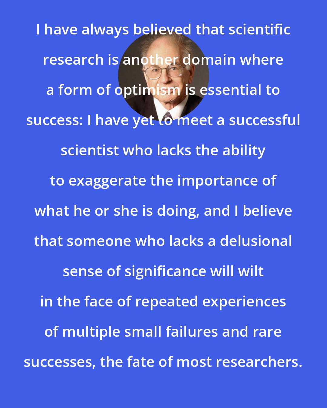 Daniel Kahneman: I have always believed that scientific research is another domain where a form of optimism is essential to success: I have yet to meet a successful scientist who lacks the ability to exaggerate the importance of what he or she is doing, and I believe that someone who lacks a delusional sense of significance will wilt in the face of repeated experiences of multiple small failures and rare successes, the fate of most researchers.