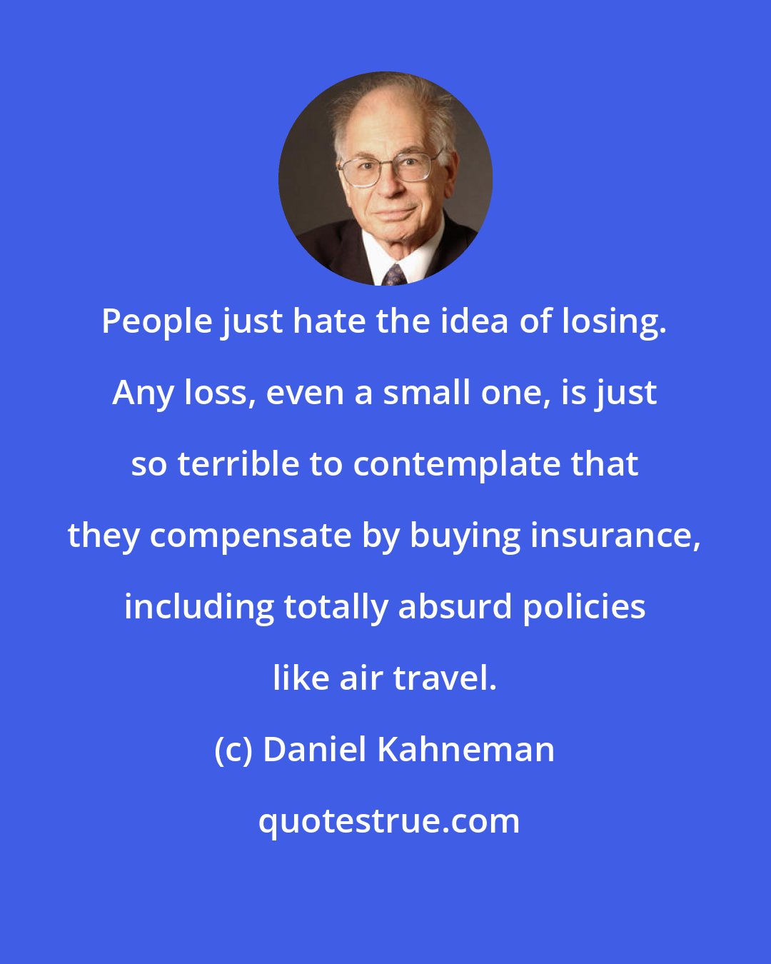 Daniel Kahneman: People just hate the idea of losing. Any loss, even a small one, is just so terrible to contemplate that they compensate by buying insurance, including totally absurd policies like air travel.