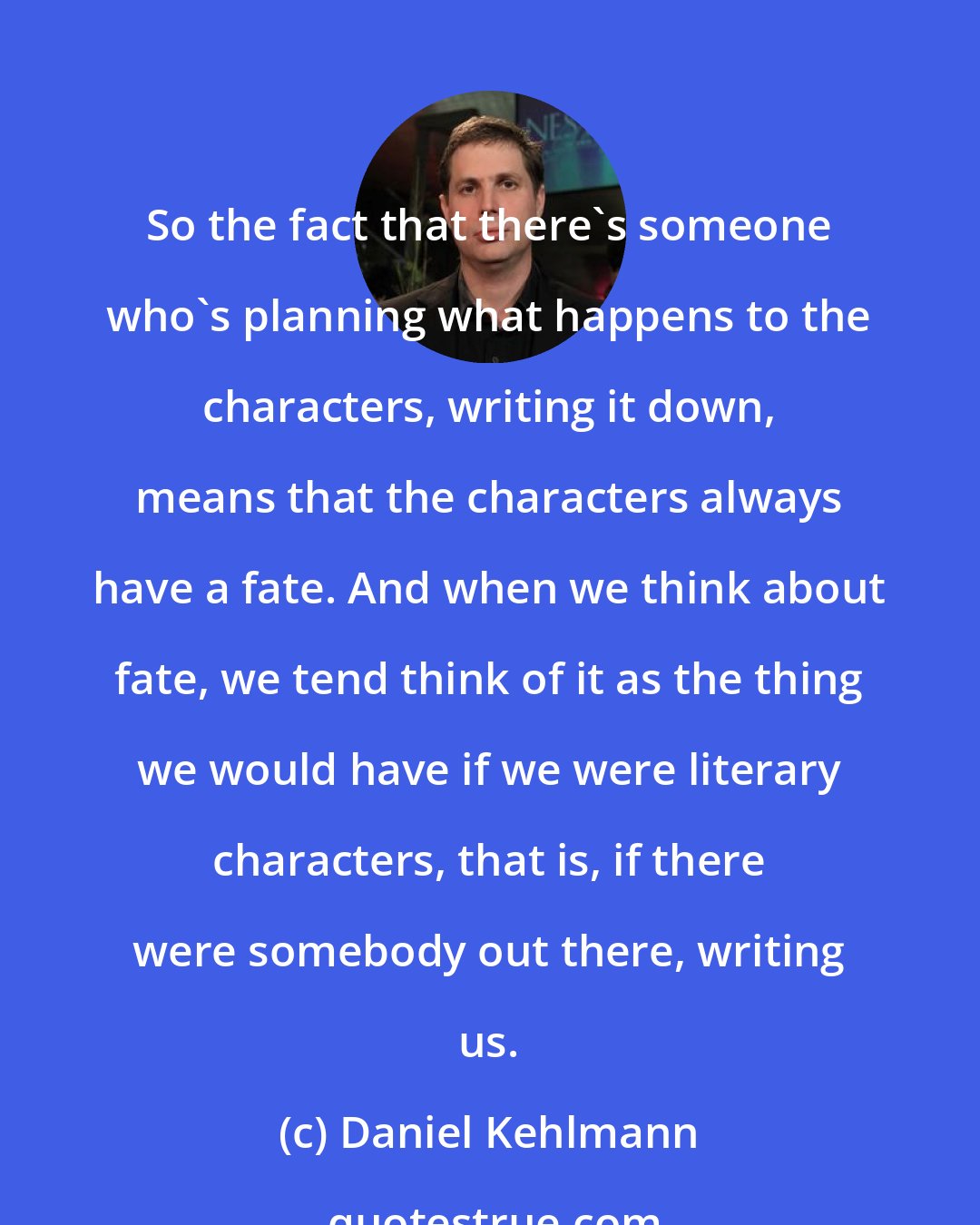 Daniel Kehlmann: So the fact that there's someone who's planning what happens to the characters, writing it down, means that the characters always have a fate. And when we think about fate, we tend think of it as the thing we would have if we were literary characters, that is, if there were somebody out there, writing us.