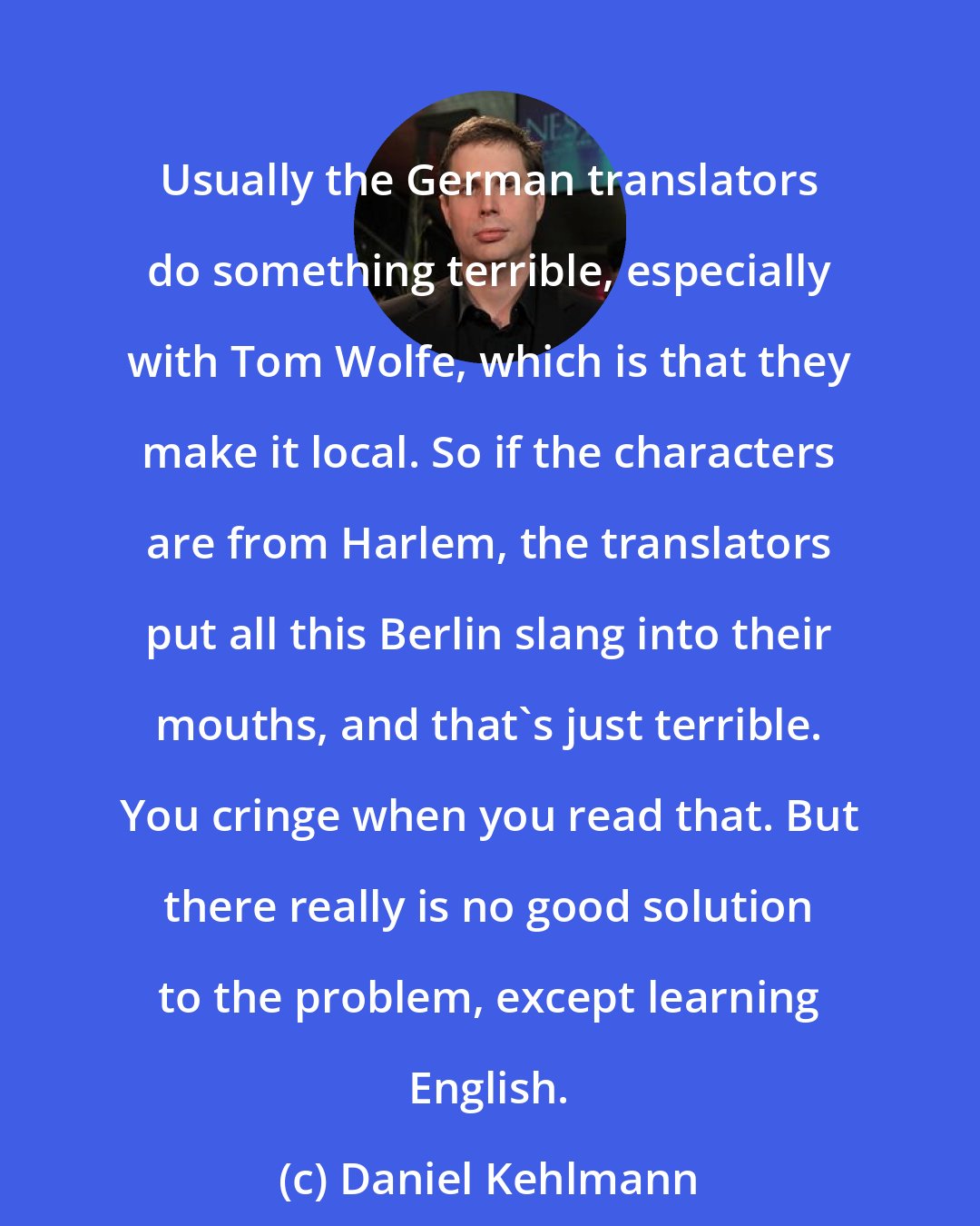 Daniel Kehlmann: Usually the German translators do something terrible, especially with Tom Wolfe, which is that they make it local. So if the characters are from Harlem, the translators put all this Berlin slang into their mouths, and that's just terrible. You cringe when you read that. But there really is no good solution to the problem, except learning English.