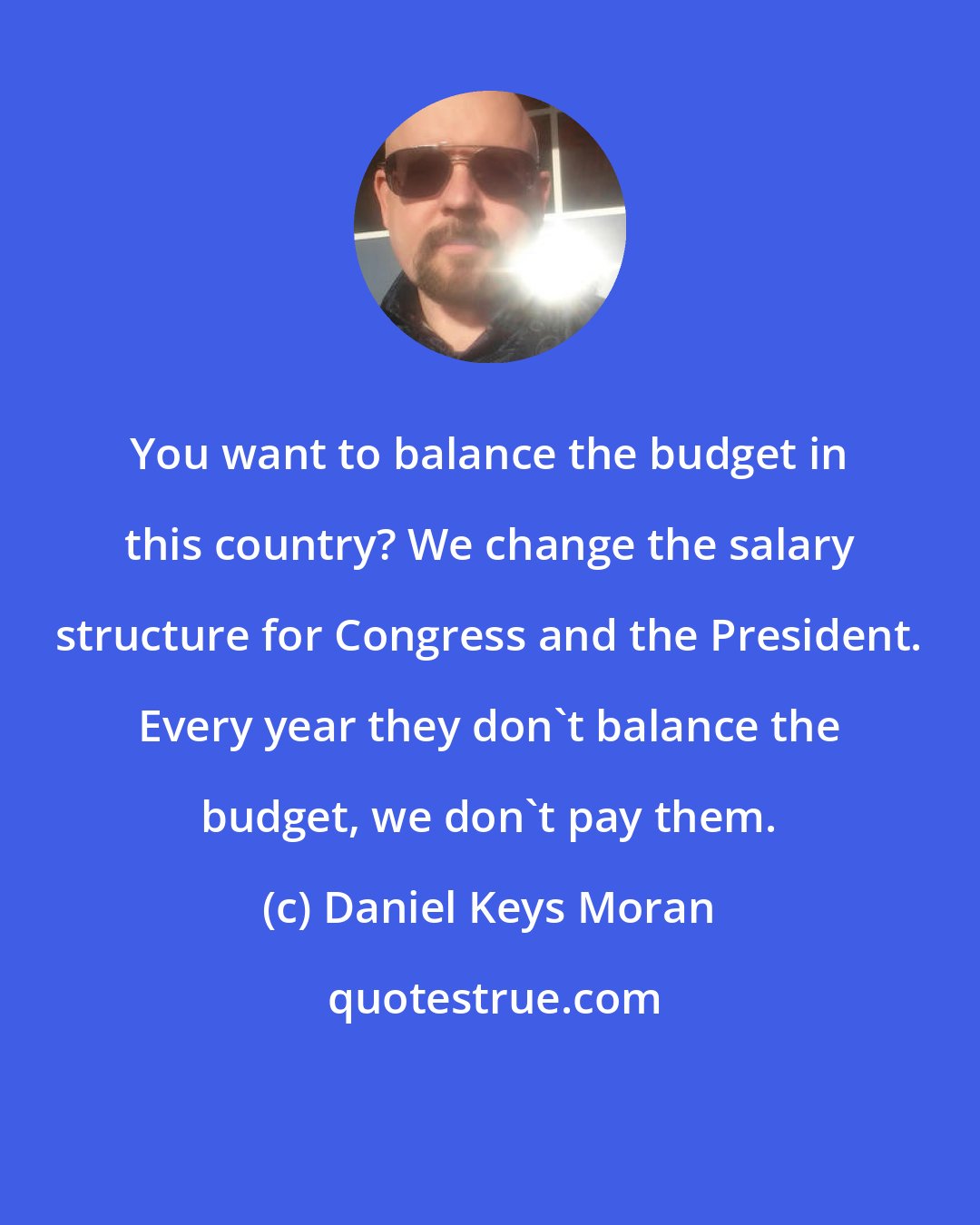 Daniel Keys Moran: You want to balance the budget in this country? We change the salary structure for Congress and the President. Every year they don't balance the budget, we don't pay them.