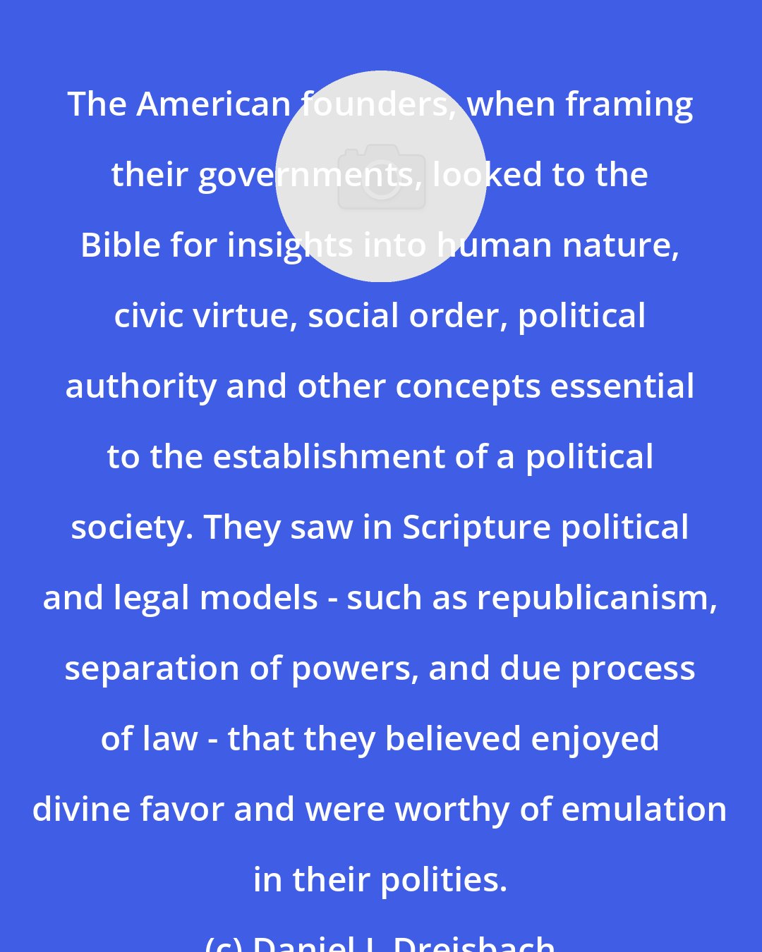 Daniel L Dreisbach: The American founders, when framing their governments, looked to the Bible for insights into human nature, civic virtue, social order, political authority and other concepts essential to the establishment of a political society. They saw in Scripture political and legal models - such as republicanism, separation of powers, and due process of law - that they believed enjoyed divine favor and were worthy of emulation in their polities.