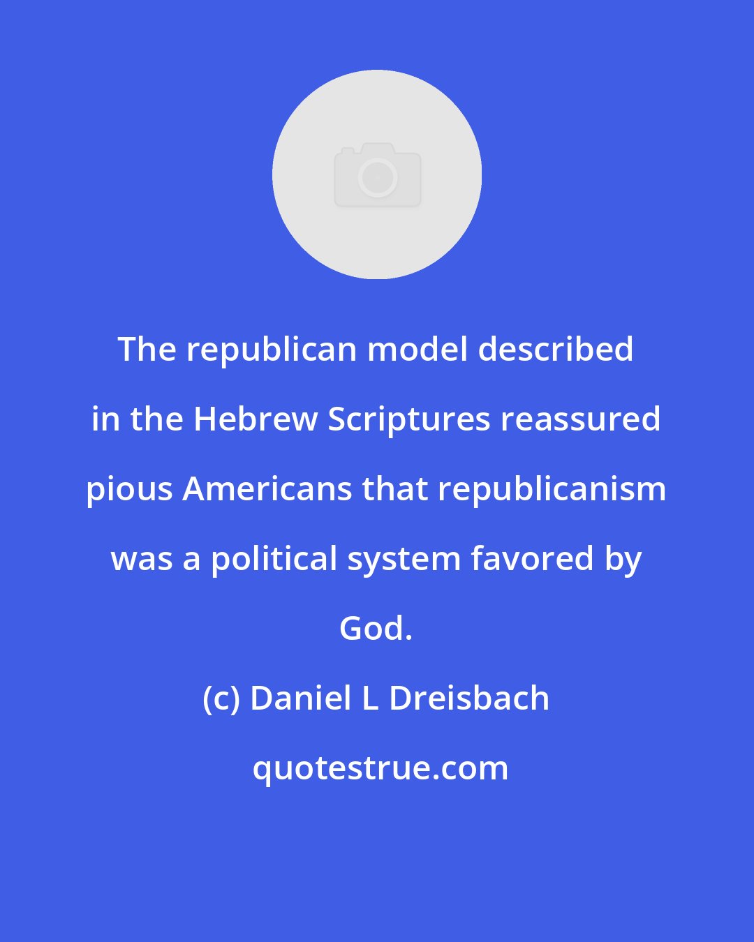 Daniel L Dreisbach: The republican model described in the Hebrew Scriptures reassured pious Americans that republicanism was a political system favored by God.