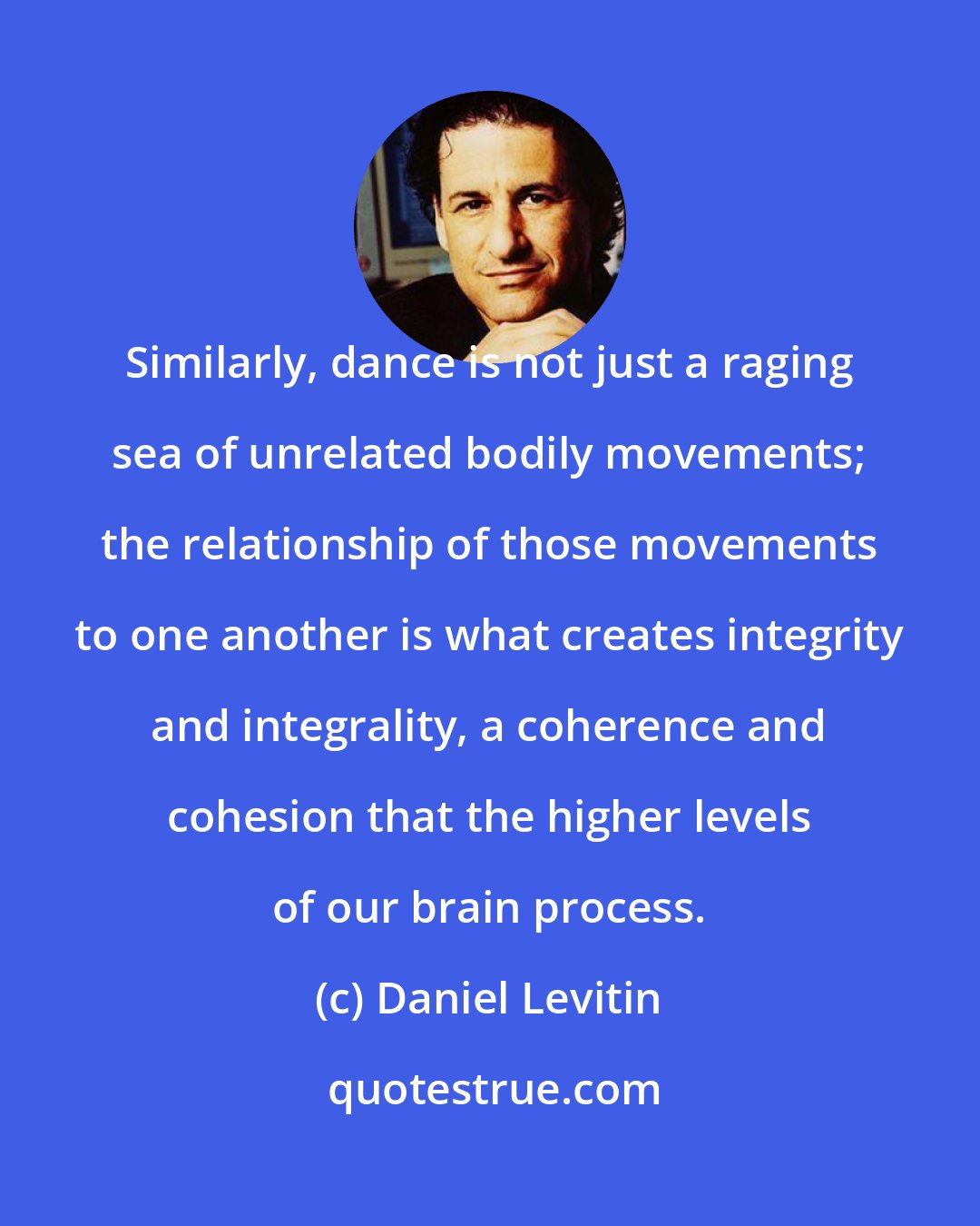 Daniel Levitin: Similarly, dance is not just a raging sea of unrelated bodily movements; the relationship of those movements to one another is what creates integrity and integrality, a coherence and cohesion that the higher levels of our brain process.