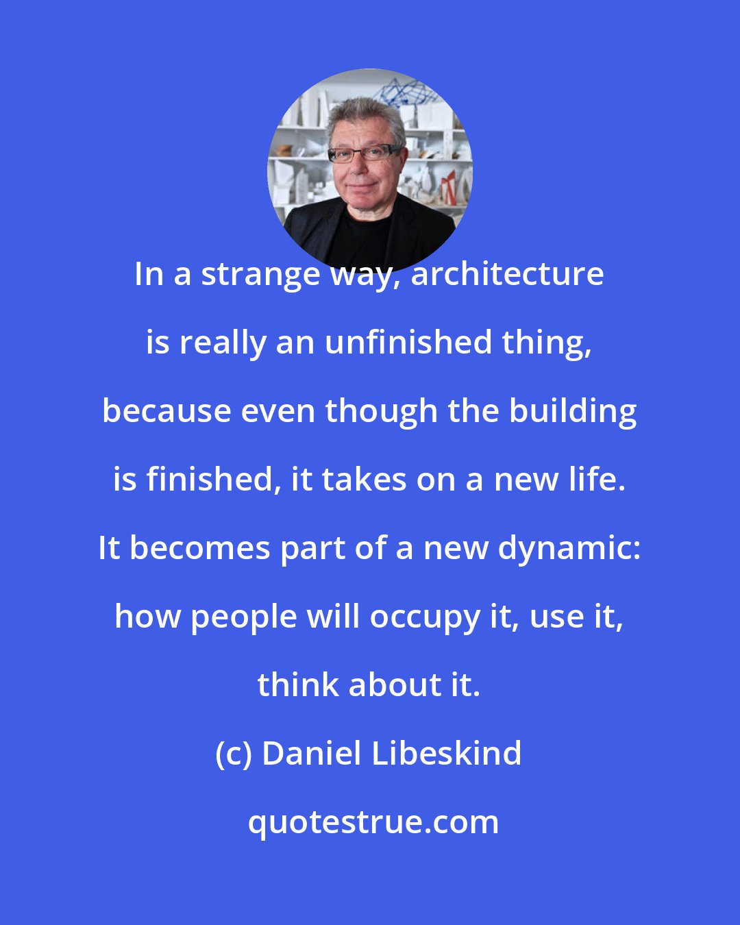Daniel Libeskind: In a strange way, architecture is really an unfinished thing, because even though the building is finished, it takes on a new life. It becomes part of a new dynamic: how people will occupy it, use it, think about it.