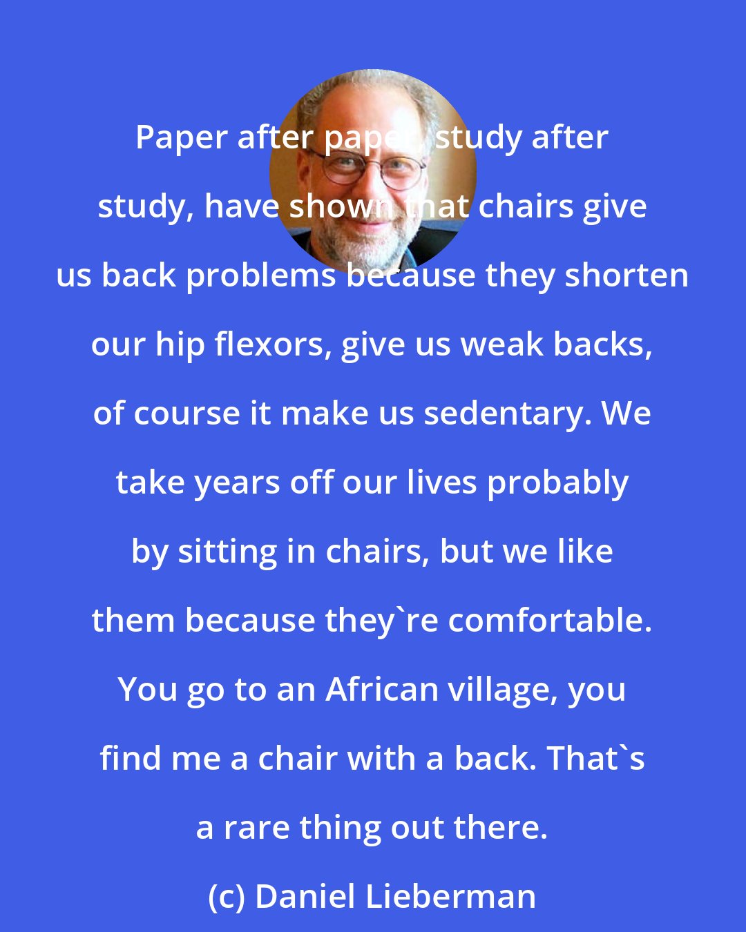 Daniel Lieberman: Paper after paper, study after study, have shown that chairs give us back problems because they shorten our hip flexors, give us weak backs, of course it make us sedentary. We take years off our lives probably by sitting in chairs, but we like them because they're comfortable. You go to an African village, you find me a chair with a back. That's a rare thing out there.