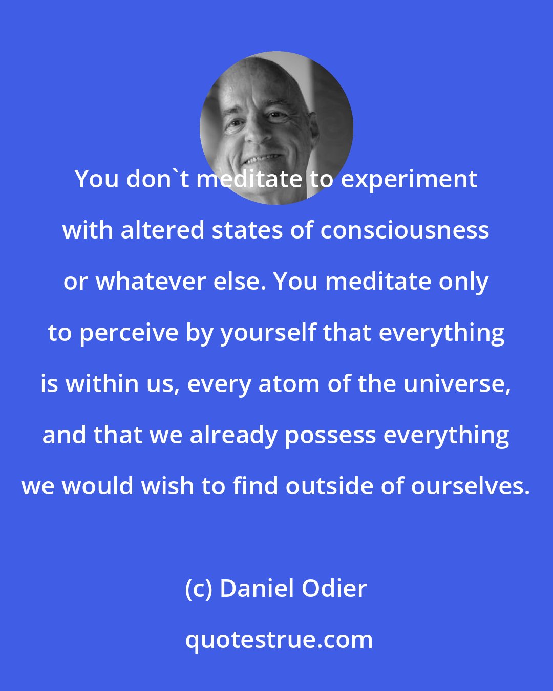 Daniel Odier: You don't meditate to experiment with altered states of consciousness or whatever else. You meditate only to perceive by yourself that everything is within us, every atom of the universe, and that we already possess everything we would wish to find outside of ourselves.