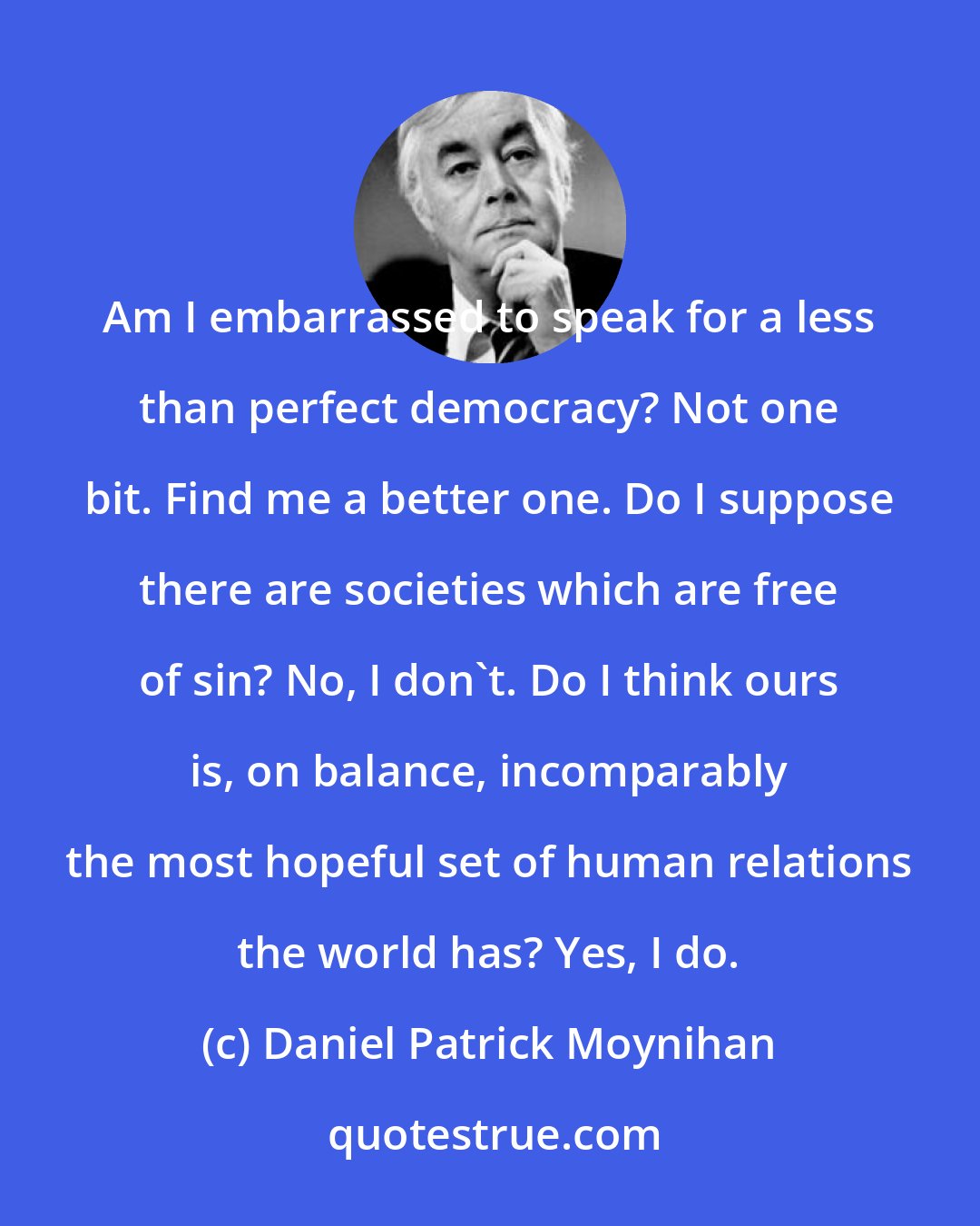 Daniel Patrick Moynihan: Am I embarrassed to speak for a less than perfect democracy? Not one bit. Find me a better one. Do I suppose there are societies which are free of sin? No, I don't. Do I think ours is, on balance, incomparably the most hopeful set of human relations the world has? Yes, I do.