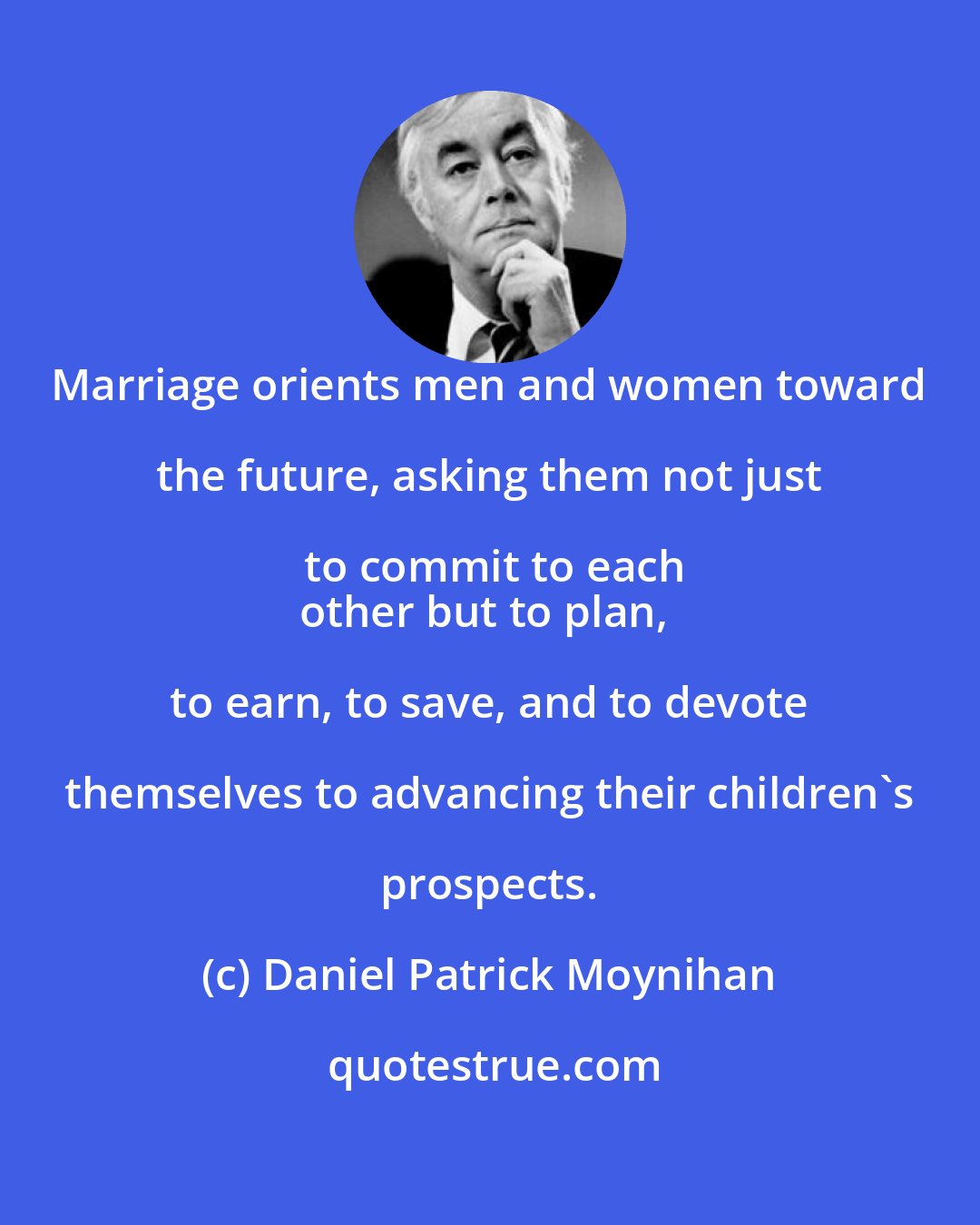 Daniel Patrick Moynihan: Marriage orients men and women toward the future, asking them not just to commit to each
other but to plan, to earn, to save, and to devote themselves to advancing their children's prospects.